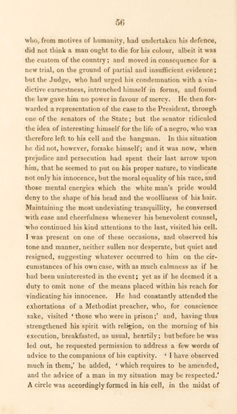 5C> who, from motives of humanity, had undertaken his defence, did not think a man ought to die for his colour, albeit it was the custom of the country ; and moved in consequence for a new trial, on the ground of partial and insufficient evidence; but the Judge, who had urged his condemnation with a vin- dictive earnestness, intrenched himself in forms, and found the law gave him no power in favour of mercy. He then for- warded a representation of the case to the President, through one of the senators of the State; but the senator ridiculed the idea of interesting himself for the life of a negro, who was therefore left to his cell and the hangman. In this situation lie did not, however, forsake himself; and it was now, when prejudice and persecution had spent their last arrow upon him, that he seemed to put on his proper nature, to vindicate not only his innocence, but the moral equality of his race, and those mental energies which the white man’s pride would deny to the shape of his head and the woolliness of his hair. Maintaining the most undeviating tranquillity, he conversed with ease and cheerfulness whenever his benevolent counsel, who continued his kind attentions to the last, visited his cell. I was present on one of these occasions, and observed his tone and manner, neither sullen nor desperate, but quiet and resigned, suggesting whatever occurred to him on the cir- cumstances of his own case, with as much calmness as if he had been uninterested in the event; yet as if he deemed it a duty to omit none of the means placed within his reach for vindicating his innocence. He had constantly attended the exhortations of a Methodist preacher, who, for conscience sake, visited 4 those who wrere in prison;’ and, having thus strengthened his spirit with religion, on the morning of his execution, breakfasted, as usual, heartily; but before he wras led out, he requested permission to address a few words of advice to the companions of his captivity. ‘ I have observed much in them,’ he added, 4 which requires to be amended, and the advice of a man in my situation may be respected/ A circle was accordingly formed in his cell, in the midst of