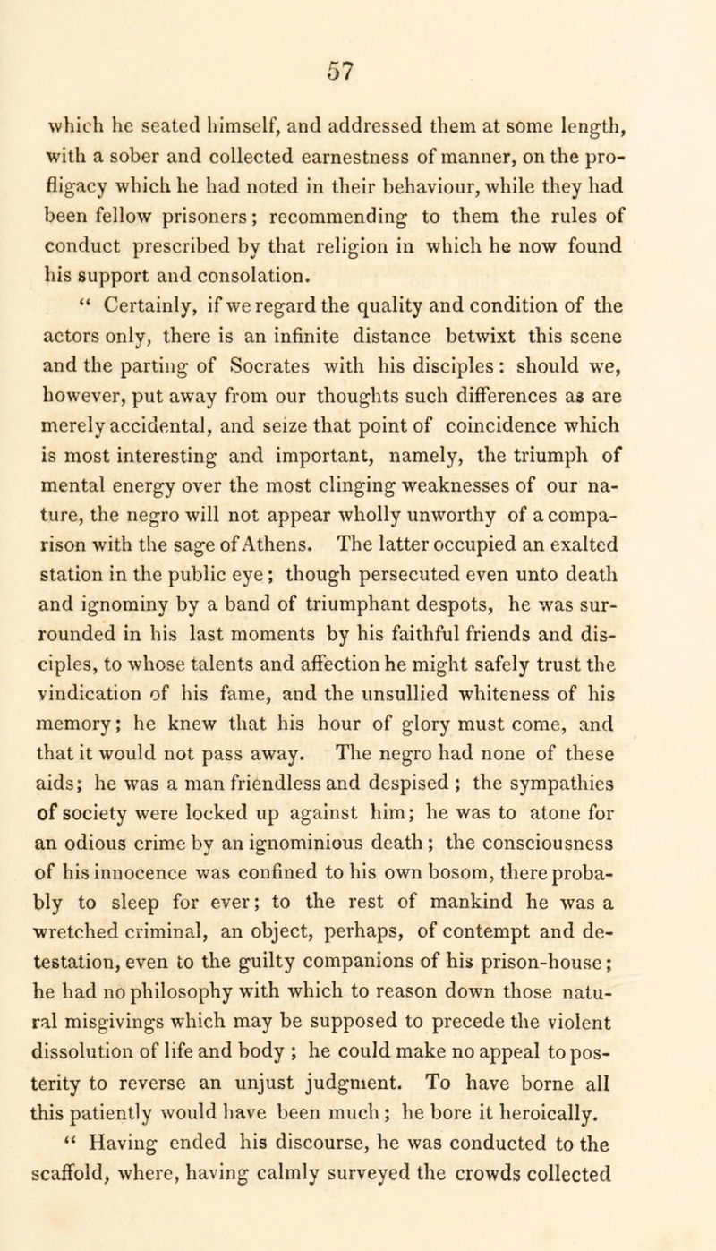 which he seated himself, and addressed them at some length, with a sober and collected earnestness of manner, on the pro- fligacy which he had noted in their behaviour, while they had been fellow prisoners; recommending to them the rules of conduct prescribed by that religion in which he now found his support and consolation. “ Certainly, if we regard the quality and condition of the actors only, there is an infinite distance betwixt this scene and the parting of Socrates with his disciples: should we, however, put away from our thoughts such differences as are merely accidental, and seize that point of coincidence which is most interesting and important, namely, the triumph of mental energy over the most clinging weaknesses of our na- ture, the negro will not appear wholly unworthy of a compa- rison with the sage of Athens. The latter occupied an exalted station in the public eye; though persecuted even unto death and ignominy by a band of triumphant despots, he was sur- rounded in his last moments by his faithful friends and dis- ciples, to whose talents and affection he might safely trust the vindication of his fame, and the unsullied whiteness of his memory; he knew that his hour of glory must come, and that it would not pass away. The negro had none of these aids; he was a man friendless and despised ; the sympathies of society were locked up against him; he was to atone for an odious crime by an ignominious death ; the consciousness of his innocence was confined to his own bosom, there proba- bly to sleep for ever; to the rest of mankind he was a wretched criminal, an object, perhaps, of contempt and de- testation, even to the guilty companions of his prison-house; he had no philosophy with which to reason down those natu- ral misgivings which may be supposed to precede the violent dissolution of life and body ; he could make no appeal to pos- terity to reverse an unjust judgment. To have borne all this patiently would have been much; he bore it heroically. “ Having ended his discourse, he was conducted to the scaffold, where, having calmly surveyed the crowds collected