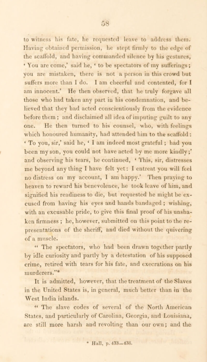 to witness his fhte, lie requested leave to address them. Having obtained permission, he stept firmly to the edge of the scaffold, and having commanded silence by his gestures, 4 You are come,’ said he, ‘ to be spectators of my sufferings; you are mistaken, there is not a person in this crowd but suffers more than 1 do. I am cheerful and contented, for I am innocent.’ He then observed, that he truly forgave all those who had taken any part in his condemnation, and be- lieved that they had acted conscientiously from the evidence before them; and disclaimed all idea of imputing guilt to any one. He then turned to his counsel, who, with feelings which honoured humanity, had attended him to the scaffold: ‘ To you, sir,’ said he, ‘ 1 am indeed most grateful ; had you been my son, you could not have acted by me more kindly;’ and observing his tears, he continued, ‘ This, sir, distresses me beyond anything I have felt yet; I entreat you will feel no distress on my account, 1 am happy.’ Then praying to heaven to reward his benevolence, he took leave of him, and signified his readiness to die, but requested he might be ex- cused from having his eyes and hands bandaged ; wishing, with an excusable pride, to give this final proof of his unsha- ken firmness ; he, however, submitted on this point to the re- presentations of the sheriff, and died without the quivering of a muscle. “ The spectators, who had been drawn together partly by idle curiosity and partly by a detestation of his supposed crime, retired with tears for his fate, and execrations on his murderers.”* It is admitted, however, that the treatment of the Slaves in the United States is, in general, much better than in the West India islands. “ The slave codes of several of the North American States, and particularly of Carolina, Georgia, and Louisiana, are still more harsh and revolting than our own; and the • Hall, p.
