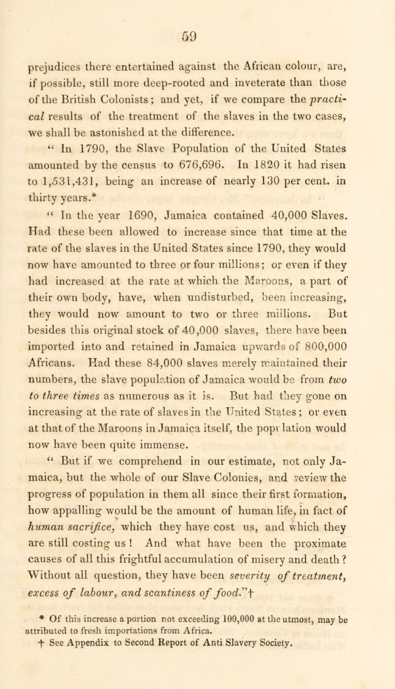 prejudices there entertained against the African colour, are, if possible, still more deep-rooted and inveterate than those of the British Colonists ; and yet, if we compare the practi- cal results of the treatment of the slaves in the two cases, we shall be astonished at the difference. “ In 1790, the Slave Population of the United States amounted by the census to 676,696. In 1820 it had risen to 1,531,431, being an increase of nearly 130 per cent, in thirty years.* “ In the year 1690, Jamaica contained 40,000 Slaves. Had these been allowed to increase since that time at the rate of the slaves in the United States since 1790, they would now have amounted to three or four millions; or even if they had increased at the rate at which the Maroons, a part of their own body, have, when undisturbed, been increasing, they would now amount to two or three millions. But besides this original stock of 40,000 slaves, there have been imported into and retained in Jamaica upwards of 800,000 Africans. Had these 84,000 slaves merely maintained their numbers, the slave population of Jamaica would be from tivo to three times as numerous as it is. But had they gone on increasing at the rate of slaves in the United States ; or even at that of the Maroons in Jamaica itself, the population would now have been quite immense. “ But if we comprehend in our estimate, not only Ja- maica, but the whole of our Slave Colonies, and review the progress of population in them all since their first formation, how appalling would be the amount of human life, in fact of human sacrifice, which they have cost us, and which they are still costing us ! And what have been the proximate causes of all this frightful accumulation of misery and death ? Without all question, they have been severity of treatment, excess of labour, and scantiness of food.f * Of this increase a portion not exceeding 100,000 at the utmost, may be attributed to fresh importations from Africa. *f* See Appendix to Second Report of Anti Slavery Society.