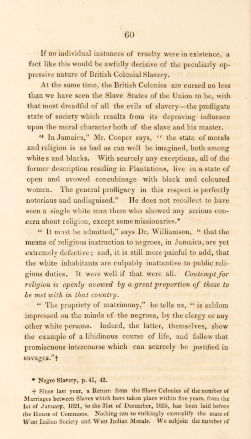 GO If no individual instances of cruelty were in existence, a fact like this would be awfully decisive of the peculiarly op- pressive nature of British Colonial Slavery. At the same time, the British Colonies are cursed no less than we have seen the Slave States of the Union to be, with that most dreadful of all the evils of slavery—the profligate state of society which results from its depraving influence upon the moral character both of the slave and his master. u In Jamaica,” Mr. Cooper says, “ the state of morals and religion is as bad as can well be imagined, both among whites and blacks. With scarcely any exceptions, all of the former description residing in Plantations, live in a state of open and avowed concubinage with black and coloured women. The general profligacy in this respect is perfectly notorious and undisguised/’ He does not recollect to have 6een a single white man there who showed any serious con- cern about religion, except some missionaries.* “ It must be admitted,” says Dr. Williamson, “ that the means of religious instruction to negroes, in Jamaica, are yet extremely defective; and, it is still more painful to add, that the white inhabitants are culpably inattentive to public reli- gious duties. It were well if that were all. Contempt for religion is openly avowed by a great proportion of those to be met with in that country. “ The propriety of matrimony,” he tells us, “ is seldom impressed on the minds of the negroes, by the clergy or any other white persons. Indeed, the latter, themselves, show the example of a libidinous course of life, and follow that promiscuous intercourse which can scarcely be justified in savages/’t • Negro Slavery, p. 41, 42. -f- Since last year, a Return from the Slave Colonies of the number of Marriages between Slaves which have taken place within five years, from the 1st of January, 1821, to the 31st of December, 1825, has been laid before the House of Commons. Nothing can so strikingly exemplify the state of West Indian Society and West Indian Moral?. We subjoin the number of
