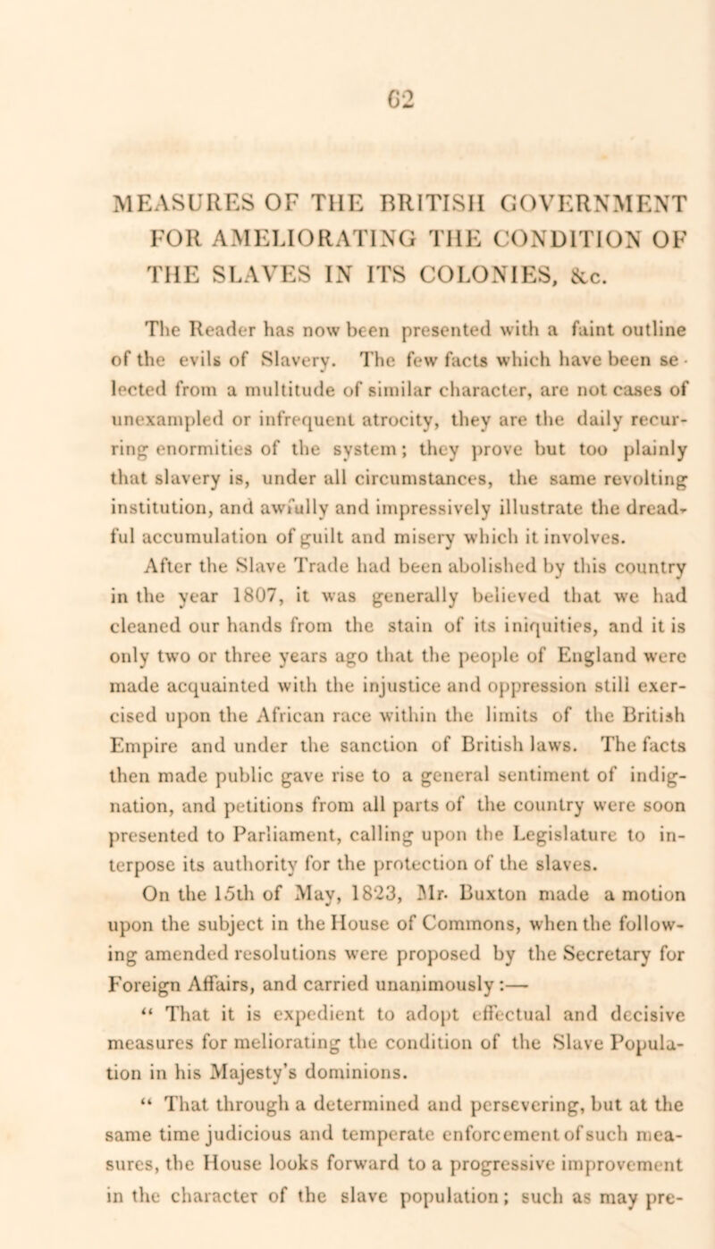 MEASURES OF THE BRITISH GOVERNMENT FOR AMELIORATING THE CONDITION OF THE SLAVES IN ITS COLONIES, &c. The Reader has now been presented with a faint outline of the evils of Slavery. The few facts which have been se • lected from a multitude of similar character, are not cases of unexampled or infrequent atrocity, they are the daily recur- ring enormities of the system; they prove but too plainly that slavery is, under all circumstances, the same revolting institution, and awfully and impressively illustrate the dread- ful accumulation of guilt and misery which it involves. After the Slave Trade had been abolished by this country in the year 1807, it was generally believed that we had cleaned our hands from the stain of its iniquities, and it is only two or three years ago that the people of England were made acquainted with the injustice and oppression stili exer- cised upon the African race within the limits of the British Empire and under the sanction of British laws. The facts then made public gave rise to a general sentiment of indig- nation, and petitions from all parts of the country were soon presented to Parliament, calling upon the Legislature to in- terpose its authority for the protection of the slaves. On the 15th of May, 1823, Mr- Buxton made a motion upon the subject in the House of Commons, when the follow- ing amended resolutions were proposed by the Secretary for Foreign Affairs, and carried unanimously :— “ That it is expedient to adopt effectual and decisive measures for meliorating the condition of the Slave Popula- tion in his Majesty’s dominions. “ That through a determined and persevering, but at the same time judicious and temperate enforcement of such mea- sures, the House looks forward to a progressive improvement in the character of the slave population; such as may pre-