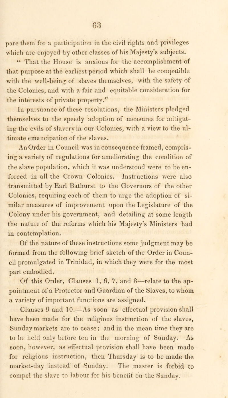 G3 pare them lor a participation in the civil rights and privileges which are enjoyed by other classes of his Majesty’s subjects. “ That the House is anxious for the accomplishment of that purpose at the earliest period which shall be compatible with the well-being of slaves themselves, with the safety of the Colonies, and with a fair and ecpiitable consideration for the interests of private property.” In pursuance of these resolutions, the Ministers pledged themselves to the speedy adoption of measures for mitigat- ing the evils of slavery in our Colonies, with a view to the ul- timate emancipation of the slaves. An Order in Council was in consequence framed, compris- ing a variety of regulations for ameliorating the condition of the slave population, which it was understood were to be en- forced in all the Crown Colonies. Instructions were also transmitted by Earl Bathurst to the Governors of the other Colonies, requiring each of them to urge the adoption of si- milar measures of improvement upon the Legislature of the Colony under his government, and detailing at some length the nature of the reforms which his Majesty’s Ministers had in contemplation. Of the nature of these instructions some judgment may be formed from the following brief sketch of the Order in Coun- cil promulgated in Trinidad, in which they were for the most part embodied. Of this Order, Clauses 1, 6, 7, and 8—relate to the ap- pointment of a Protector and Guardian of the Slaves, to whom a variety of important functions are assigned. Clauses 9 and 10.—As soon as effectual provision shall have been made for the religious instruction of the slaves, Sunday markets are to cease; and in the mean time they are to be held only before ten in the morning of Sunday. As soon, however, as effectual provision shall have been made for religious instruction, then Thursday is to be made the market-day instead of Sunday. The master is forbid to compel the slave to labour for his benefit on the Sunday.