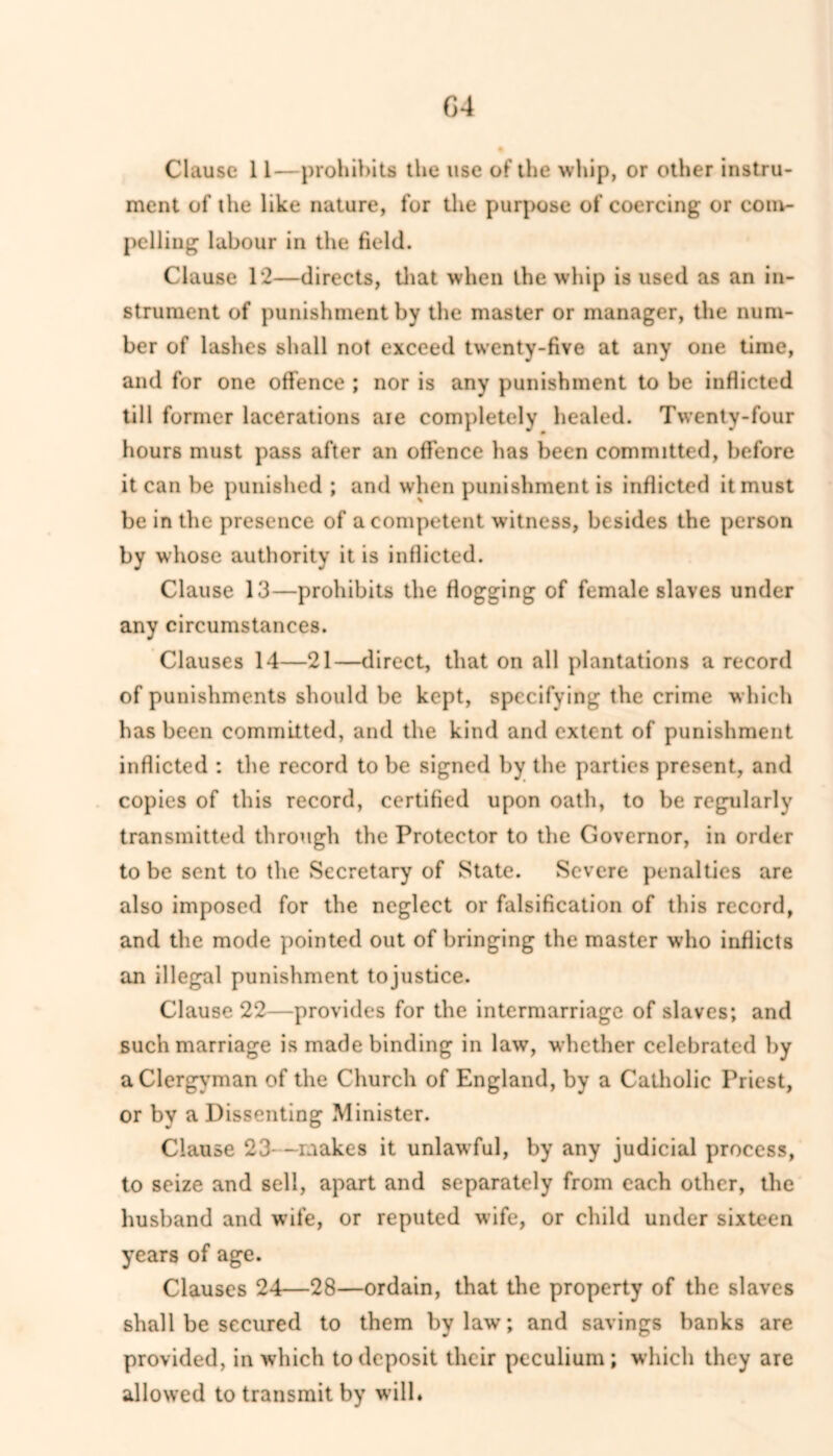 G4 Clause 11—prohibits the use of the whip, or other instru- ment of the like nature, for the purpose of coercing or conv- pelling labour in the field. Clause 12—directs, that when the whip is used as an in- strument of punishment by the master or manager, the num- ber of lashes shall not exceed twenty-five at any one time, and for one offence ; nor is any punishment to be inflicted till former lacerations aie completely healed. Twenty-four hours must pass after an offence has been committed, before it can be punished ; and when punishment is inflicted it must be in the presence of a competent witness, besides the person by whose authority it is inflicted. Clause 13—prohibits the flogging of female slaves under any circumstances. Clauses 14—21—direct, that on all plantations a record of punishments should be kept, specifying the crime which has been committed, and the kind and extent of punishment inflicted : the record to be signed by the parties present, and copies of this record, certified upon oath, to be regularly transmitted through the Protector to the Governor, in order to be sent to the Secretary of State. Severe penalties are also imposed for the neglect or falsification of this record, and the mode pointed out of bringing the master who inflicts an illegal punishment tojustice. Clause 22—provides for the intermarriage of slaves; and such marriage is made binding in law, whether celebrated by a Clergyman of the Church of England, by a Catholic Priest, or by a Dissenting Minister. Clause 23- —makes it unlawful, by any judicial process, to seize and sell, apart and separately from each other, the husband and wife, or reputed wife, or child under sixteen years of age. Clauses 24—28—ordain, that the property of the slaves shall be secured to them bylaw; and savings banks are provided, in which to deposit their peculium; which they are allowed to transmit by will.