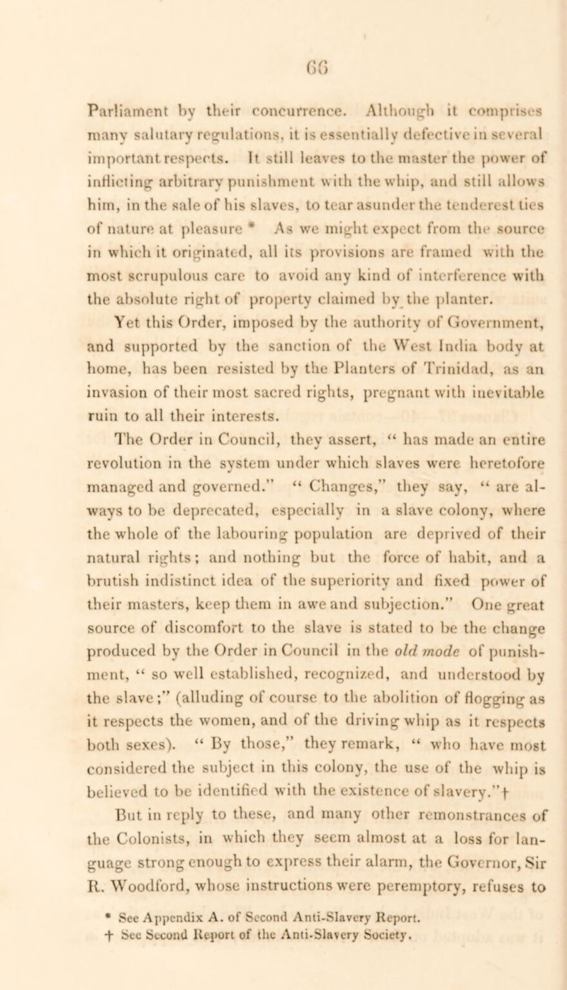 Parliament by their concurrence. Although it comprises many salutary regulations, it is essentially defective in several important respects. It still leaves to the master the power of indicting arbitrary punishment with the whip, and still allows him, in the sale of his slaves, to tear asunder the tenderest ties of nature at pleasure * As we might expect from the source in which it originated, all its provisions are framed with the most scrupulous care to avoid any kind of interference with the absolute right of property claimed by the planter. Yet this Order, imposed by the authority of Government, and supported by the sanction of the West India body at home, has been resisted by the Planters of Trinidad, as an invasion of their most sacred rights, pregnant with inevitable ruin to all their interests. The Order in Council, they assert, “ has made an entire revolution in the system under which slaves were heretofore managed and governed.” “ Changes,” they say, “ are al- ways to be deprecated, especially in a slave colony, where the whole of the labouring population are deprived of their natural rights; and nothing but the force of habit, and a brutish indistinct idea of the superiority and fixed power of their masters, keep them in awe and subjection.” One great source of discomfort to the slave is stated to be the change produced by the Order in Council in the old mode of punish- ment, “ so w7ell established, recognized, and understood by the slave;” (alluding of course to the abolition of Hogging as it respects the women, and of the driving whip as it respects both sexes). “ By those,” they remark, “ who have most considered the subject in this colony, the use of the whip is believed to be identified with the existence of slavery.” f- But in reply to these, and many other remonstrances of the Colonists, in which they seem almost at a loss for lan- guage strong enough to express their alarm, the Governor, Sir II. Woodford, whose instructions were peremptory, refuses to • Sec Appendix A. of Second Anti-Slavery Report. + See Second Report of the Anti-Slavery Society.