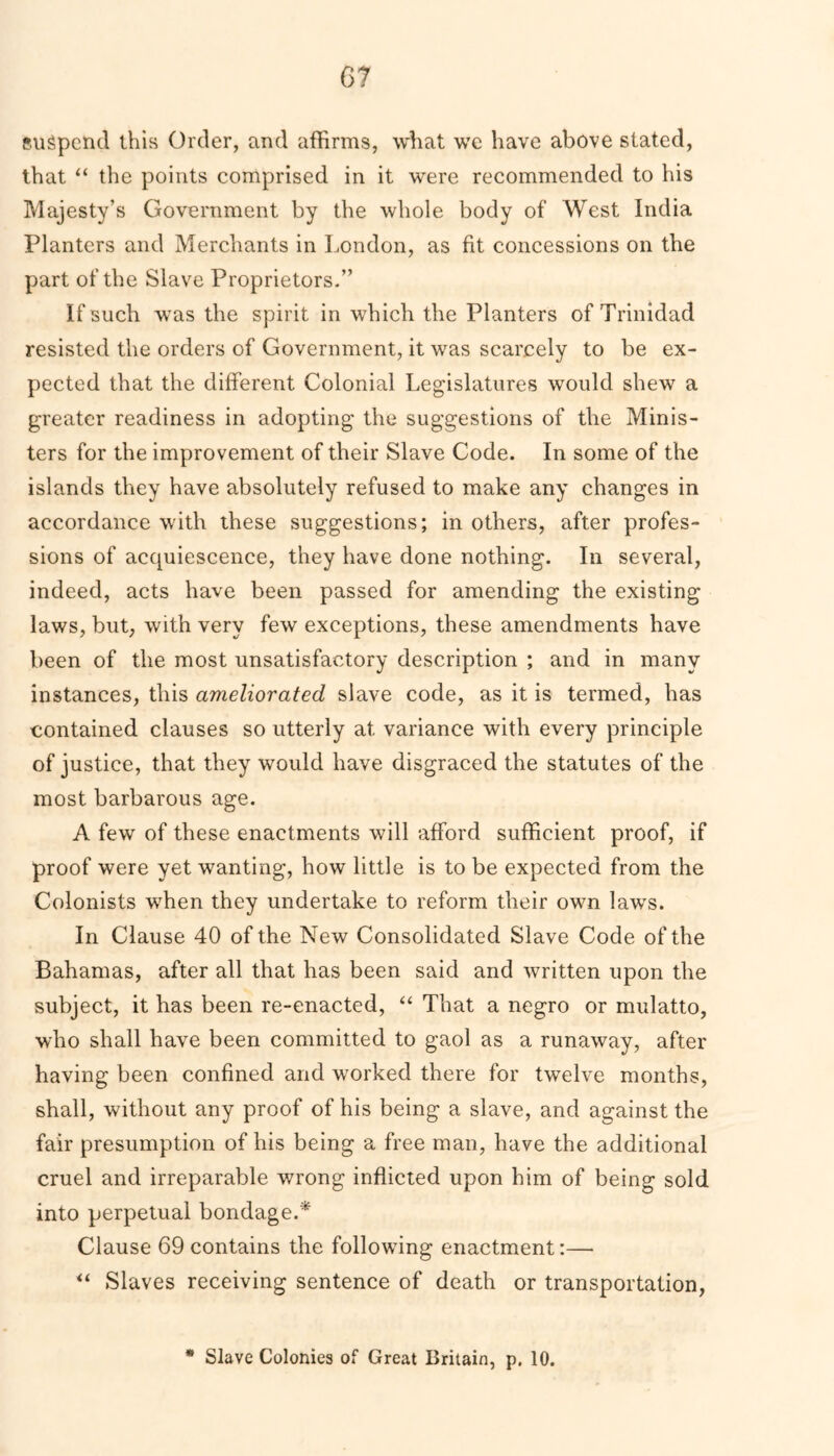 suspend this Order, and affirms, what we have above stated, that “ the points comprised in it were recommended to his Majesty’s Government by the whole body of West India Planters and Merchants in London, as fit concessions on the part of the Slave Proprietors.” If such was the spirit in which the Planters of Trinidad resisted the orders of Government, it was scarcely to be ex- pected that the different Colonial Legislatures would shew a greater readiness in adopting the suggestions of the Minis- ters for the improvement of their Slave Code. In some of the islands they have absolutely refused to make any changes in accordance with these suggestions; in others, after profes- sions of acquiescence, they have done nothing. In several, indeed, acts have been passed for amending the existing laws, but, with very few exceptions, these amendments have been of the most unsatisfactory description ; and in many instances, this ameliorated slave code, as it is termed, has contained clauses so utterly at variance with every principle of justice, that they would have disgraced the statutes of the most barbarous age. A few of these enactments will afford sufficient proof, if proof were yet wanting, how little is to be expected from the Colonists when they undertake to reform their own laws. In Clause 40 of the New Consolidated Slave Code of the Bahamas, after all that has been said and written upon the subject, it has been re-enacted, “ That a negro or mulatto, who shall have been committed to gaol as a runaway, after having been confined and worked there for twelve months, shall, without any proof of his being a slave, and against the fair presumption of his being a free man, have the additional cruel and irreparable wrong inflicted upon him of being sold into perpetual bondage.* Clause 69 contains the following enactment:— “ Slaves receiving sentence of death or transportation, * Slave Colonies of Great Britain, p. 10.