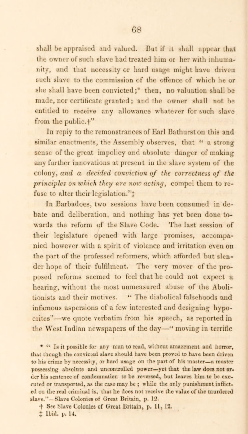 G 8 shall be appraised and valued. But if it shall appear that the owner of such slave had treated him or her with inhuma- nity, and that necessity or hard usage might have driven such slave to the commission of the offence of which he or she shall have been convicted;* then, no valuation shall be made, nor certificate granted; and the owner shall not be entitled to receive any allowance whatever for such slave from the public.-+” In repiy to the remonstrances of Earl Bathurst on this and similar enactments, the Assembly observes, that “ a strong sense of the great impolicy and absolute danger of making any further innovations at present in the slave system of the colony, and a decided conviction of the correctness of the principles on which they are note acting, compel them to re- fuse to alter their legislation. In Barbadoes, twfo sessions have been consumed in de- bate and deliberation, and nothing has yet been done to- wards the reform of the Slave Code. The last session of their legislature opened with large promises, accompa- nied however with a spirit of violence and irritation even on the part of the professed reformers, which afforded but slen- der hope of their fulfilment. The very mover of the pro- posed reforms seemed to feel that he could not expect a hearing, without the most unmeasured abuse of the Aboli- tionists and their motives. “ The diabolical falsehoods and infamous aspersions of a few interested and designing hypo- crites”—we quote verbatim from his speech, as reported in the West Indian newspapers of the day—“ moving in terrific * “ Is it possible for any man to read, without amazement and horror, that though the convicted blave should have been proved to have been driven to his crime by necessity, or hard usage on the part of his master—a master possessing absolute and uncontrolled power—yet that the law docs not or- der his sentence of condemnation to be reversed, but leaves him to be exe- cuted or transported, as the case may be ; while the only punishment inflict- ed on the real criminal is, that he does not receive the value of the murdered slave.”—Slave Colonies of Great Britain, p. 12. + See Slave Colonies of Great Britain, p. 11, 12.