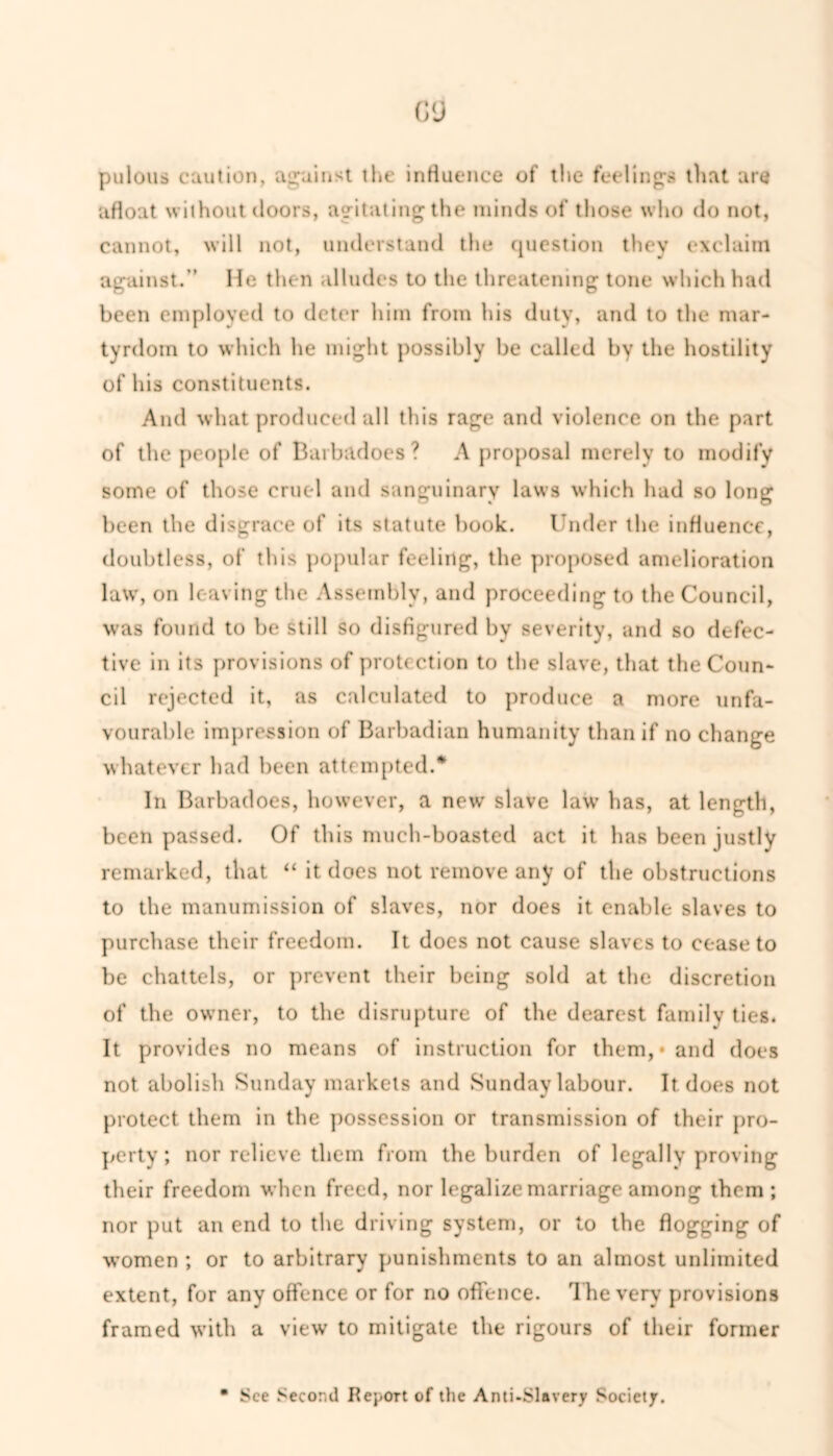 ()<j pulous caution, against the influence of the feelings that are afloat without floors, agitating the minds of those who do not, cannot, will not, understand the question they exclaim against.’’ He then alludes to the threatening tone which had been employed to deter him from his duty, and to the mar- tyrdom to which he might possibly be called by the hostility of his constituents. And what produced all this rage and violence on the part of the people of Barbadoes? A proposal merely to modify some of those cruel and sanguinary laws which had so long been the disgrace of its statute book. Under the influence, doubtless, of this popular feeling, the proposed amelioration law, on leaving the Assembly, and proceeding to the Council, was found to be still so disfigured by severity, and so defec- tive in its provisions of protection to the slave, that the Coun- cil rejected it, as calculated to produce a more unfa- vourable impression of Barbadian humanity than if no change whatever had been attempted.* In Barbadoes, however, a new slave law has, at length, been passed. Of this much-boasted act it has been justly remarked, that “ it does not remove any of the obstructions to the manumission of slaves, nor does it enable slaves to purchase their freedom. It does not cause slaves to cease to be chattels, or prevent their being sold at the discretion of the owner, to the disrupture of the dearest family ties. It provides no means of instruction for them,* and does not abolish Sunday markets and Sunday labour. It does not protect them in the possession or transmission of their pro- perty ; nor relieve them from the burden of legally proving their freedom when freed, nor legalize marriage among them; nor put an end to the driving system, or to the flogging of women ; or to arbitrary punishments to an almost unlimited extent, for any offence or for no offence. The very provisions framed with a view to mitigate the rigours of their former
