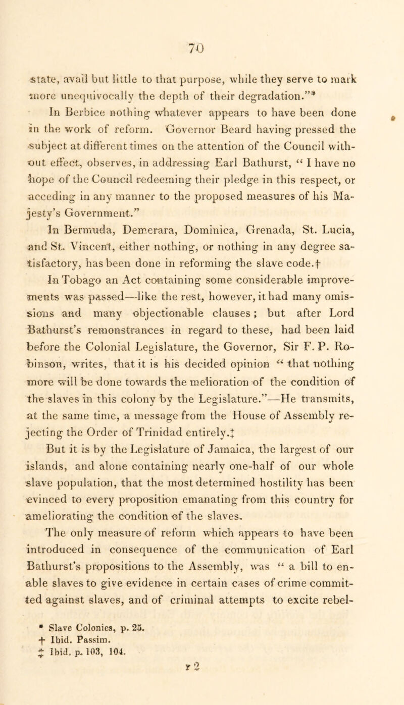 state, avail but little to that purpose, while they serve to mark more unequivocally the depth of their degradation.”* In Berbice nothing whatever appears to have been done in the work of reform. Governor Beard having pressed the •subject at different times on the attention of the Council with- out effect, observes, in addressing Earl Bathurst, “ I have no hope of the Council redeeming their pledge in this respect, or acceding in any manner to the proposed measures of his Ma- jesty’s Government.” In Bermuda, Dercerara, Dominica, Grenada, St. Lucia, and St. Vincent, either nothing, or nothing in any degree sa- tisfactory, has been done in reforming the slave code.f In Tobago an Act containing some considerable improve- ments was passed—like the rest, however, it had many omis- sions and many objectionable clauses; but after Lord Bathurst’s remonstrances in regard to these, had been laid before the Colonial Legislature, the Governor, Sir F. P. Ro- binson, writes, that it is his decided opinion u that nothing more will be done towards the melioration of the condition of the slaves in this colony by the Legislature.”—He transmits, at the same time, a message from the House of Assembly re- jecting the Order of Trinidad entirely. But it is by the Legislature of Jamaica, the largest of our islands, and alone containing nearly one-half of our whole slave population, that the most determined hostility has been -evinced to every proposition emanating from this country for ameliorating the condition of the slaves. The only measure of reform which appears to have been introduced in consequence of the communication of Earl Bathurst’s propositions to the Assembly, was “ a bill to en- able slaves to give evidence in certain cases of crime commit- ted against slaves, and of criminal attempts to excite rebel- • Slave Colonies, p. 25. -f- Ibid. Passim. X Ibid, p, 103, 104. r 2