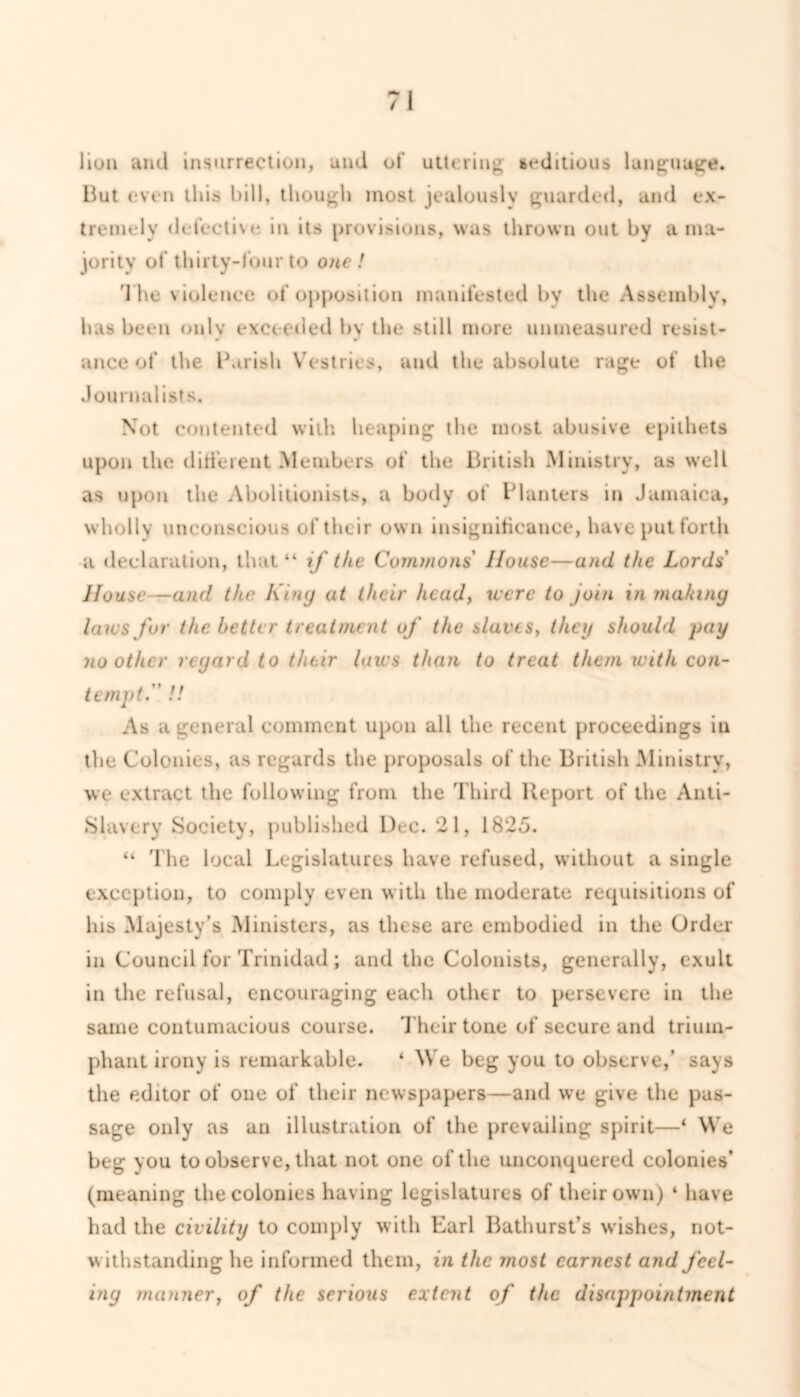 lion ami insurrection, and of uttering seditious language. But even this bill, though most jealously guarded, and ex- tremely defective in its provisions, was thrown out by a ma- jority of thirty-four to one ! The violence of opposition manifested bv the Assembly, has been only exceeded by the still more unmeasured resist- ance of the Parish Vestries, and the absolute rage of the Journalists. Not contented with heaping the most abusive epithets upon the di tie rent Members of the British Ministry, as well as upon the Abolitionists, a body of Planters in Jamaica, wholly unconscious of their own insignificance, have put forth a declaration, that “ if the Commons House—and the Lords House—and the King at their head, were to join in making laws for the better treatment of the slaves, they should pay no other regard to their laus than to treat them with con- tempt.' !! As a general comment upon all the recent proceedings in the Colonies, as regards the proposals of the British Ministry, we extract the following from the Third Report of the Anti- Slavery Society, published Dec. 21, 1825. “ The local Legislatures have refused, without a single exception, to comply even with the moderate requisitions of his Majesty’s Ministers, as these are embodied in the Order in Council for Trinidad; and the Colonists, generally, exult in the refusal, encouraging each othtr to persevere in the same contumacious course. Their tone of secure and trium- phant irony is remarkable. ‘ We beg you to observe,’ says the editor of one of their newspapers—and we give the pas- sage only as an illustration of the prevailing spirit—‘ We beg you to observe, that not one of the unconquered colonies’ (meaning the colonies having legislatures of their own) 4 have had the civility to comply with Earl Bathurst’s wishes, not- withstanding he informed them, in the most earnest and feel- ing manner, of the serious extent of the disappointment