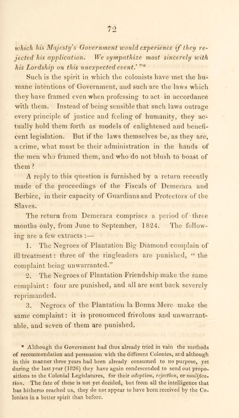 which his Majesty's Government ivould experience if they re- jected his application. We sympathize most sincerely with his Lordship on this unexpected event ' ”* Such is the spirit iu which the colonists have met the hu- mane intentions of Government, and such are the laws which they have framed even when professing to act in accordance with them. Instead of being sensible that such laws outrage every principle of justice and feeling of humanity, they ac- tually hold them forth as models of enlightened and benefi- cent legislation. But if the laws themselves be, as they are, a crime, what must be their administration in the hands of the men who framed them, and who do not blush to boast of them ? A reply to this question is furnished by a return recently made of the proceedings of the Fiscals of Demerara and Berbice, in their capacity of Guardians and Protectors of the Slaves. The return from Demerara comprises a period of three months only, from June to September, 1824. The follow- ing; are a few extracts :— 1. The Negroes of Plantation Big Diamond complain of ill treatment: three of the ringleaders are punished, “ the complaint being unwarranted.” 2. The Negroes of Plantation Friendship make the same complaint: four are punished, and all are sent back severely reprimanded. 3. Negroes of the Plantation la Bonna Mere make the same complaint: it is pronounced frivolous and unwarrant- able, and seven of them are punished. * Although the Government had thus already tried in vain the methods of recommendation and persuasion with the different Colonies, and although in this manner three years had been already consumed to no purpose, yet during the last year (1820) they have again condescended to send out propo- sitions to the Colonial Legislatures, for their adoption, rejection, or modifica- tion. The fate of these is not yet decided, but from all the intelligence that has hitherto reached us, they do not appear to have been received by the Co- lonists in a better spirit than before.