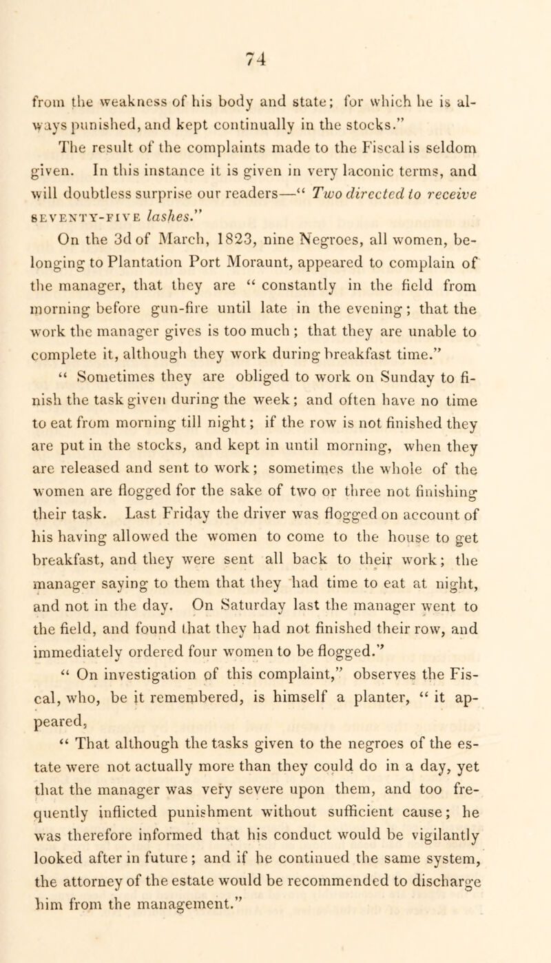 from the weakness of his body and state; for which he is al- ways punished, and kept continually in the stocks.” The result of the complaints made to the Fiscal is seldom given. In this instance it is given in very laconic terms, and will doubtless surprise our readers—“ Two directed to receive SEVENTY-FIVE lashes On the 3d of March, 1823, nine Negroes, all women, be- longing to Plantation Port Moraunt, appeared to complain of the manager, that they are “ constantly in the field from morning before gun-fire until late in the evening; that the work the manager gives is too much ; that they are unable to complete it, although they work during breakfast time.” “ Sometimes they are obliged to work on Sunday to fi- nish the task given during the week; and often have no time to eat from morning till night; if the row is not finished they are put in the stocks, and kept in until morning, when they are released and sent to work; sometimes the whole of the women are flogged for the sake of two or three not finishing their task. Last Friday the driver was flogged on account of his having allowed the women to come to the house to get breakfast, and they were sent all back to their work; the manager saying to them that they had time to eat at night, and not in the day. On Saturday last the manager went to the field, and found (hat they had not finished their row, and immediately ordered four women to be flogged.” “ On investigation of this complaint,” observes the Fis- cal, who, be it remembered, is himself a planter, “ it ap- peared, “ That although the tasks given to the negroes of the es- tate were not actually more than they could do in a day, yet that the manager was very severe upon them, and too fre- quently inflicted punishment without sufficient cause; he was therefore informed that his conduct would be vigilantly looked after in future; and if he continued the same system, the attorney of the estate would be recommended to discharge him from the management.”