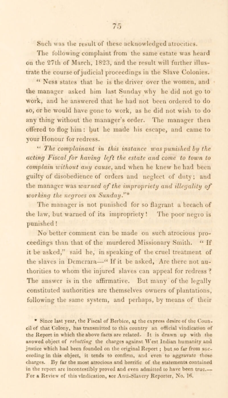 Such was the result of these acknowledged atrocities. The following complaint from the same estate was heard on the 27th of March, 1823, and the result will further illus- trate the course of judicial proceedings in the Slave Colonies. “ Ness states that he is the driver over the women, and the manager asked him last Sunday why he did not go to work, and he answered that he had not been ordered to do so, or he would have gone to work, as he did not wish to do any thing without the manager's order. The manager then offered to flog him: but he made his escape, and came to your Honour for redress. “ The complainant in this instance was punished by the acting Fiscal for having left the estate and come to town to complain witliout any cause, and when he knew he had been guilty of disobedience of orders and neglect of duty; and the manager was warned of the impropriety and illegality of working the negroes on Sunday.' * The manager is not punished for so flagrant a breach of the law, but warned of its impropriety! The poor negro is punished ! No better comment can be made on such atrocious pro- ceedings than that of the murdered Missionary Smith. “ If it be asked/’ said he, in speaking of the cruel treatment of the slaves in Demcrara—“ If it be asked, Are there not au- thorities to whom the injured slaves can appeal for redress ? The answer is in the affirmative. But many of the legally constituted authorities are themselves owners of plantations, following the same system, and perhaps, by means of their • Since last year, the Fiscal of Berbice, ai the express desire of the Coun- cil of that Colony, has transmitted to this country an official vindication of the Report in which the above facts are related. It is drawn up with the avowed object of rebutting the charges against West Indian humanity and jnstice which had been founded on the original Report ; but so far from suc- ceeding in this object, it tends to confirm, and even to aggravate those charges. By far the most atrocious and horrific of the statements contained in the report are incontcstibly proved and even admitted to have been true For a Review of this vindication, see Anti-Slavery Reporter, No.