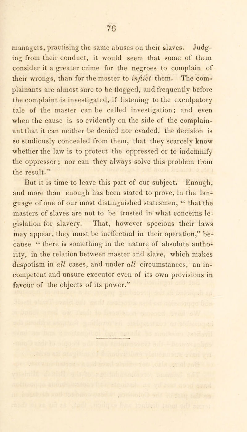 managers, practising the same abuses on their slaves. Judg- ing from their conduct, it would seem that some of them consider it a greater crime for the negroes to complain of their wrongs, than for the master to inflict them. The com- plainants are almost sure to be flogged, and frequently before the complaint is investigated, if listening to the exculpatory tale of the master can be called investigation; and even when the cause is so evidently on the side of the complain- ant that it can neither be denied nor evaded, the decision is so studiously concealed from them, that they scarcely know whether the law is to protect the oppressed or to indemnify the oppressor; nor can they always solve this problem from the result.” But it is time to leave this part of our subject. Enough, and more than enough has been stated to prove, in the lan- guage of one of our most distinguished statesmen, “ that the masters of slaves are not to be trusted in what concerns le- gislation for slavery. That, however specious their laws may appear, they must be ineffectual in their operation,” be- cause “ there is something in the nature of absolute autho- rity, in the relation between master and slave, which makes despotism in all cases, and under all circumstances, an in- competent and unsure executor even of its own provisions in favour of the objects of its power.”