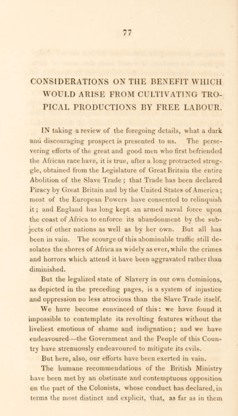 CONSIDERATIONS ON THE BENEFIT WHICH WOUI.D ARISE FROM CULTIVATING TRO- PICAL PRODUCTIONS BY FREE LABOUR. IN taking a review of the foregoing details, what a dark ana discouraging prospect is presented to us. The perse- vering efforts of the great and good men who first befriended the African race have, it is true, after a long protracted strug- gle, obtained from the Legislature of Great Britain the entire Abolition of the Slave Trade ; that Trade has been declared Piracy by Great Britain and by the United States of America; most of the European Powers have consented to relinquish it; and England has long kept an armed naval force upon the coast of Africa to enforce its abandonment by the sub- jects of other nations as well as by her own. But all has been in vain. The scourge of this abominable traffic still de- solates the shores of Africans widely as ever, while the crimes and horrors which attend it have been aggravated rather than diminished. But the legalized state of Slavery in our own dominions, as depicted in the preceding pages, is a system of injustice and oppression no less atrocious than the Slave Trade itself. We have become convinced of this: we have found it impossible to contemplate its revolting features without the liveliest emotions of shame and indignation; and we have endeavoured—the Government and the People of this Coun- try have strenuously endeavoured to mitigate its evils. But here, also, our efforts have been exerted in vain. The humane recommendations of the British Ministry have been met by an obstinate and contemptuous opposition on the part of the Colonists, whose conduct has declared, in terms the most distinct and explicit, that, as far as in them