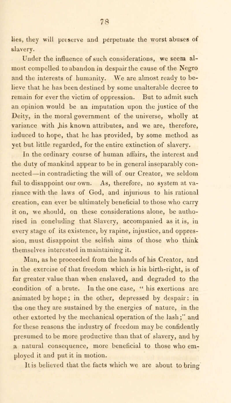 lies, they will preserve and perpetuate the worst abuses of slavery. Under the influence of such considerations, we seem al- most compelled to abandon in despair the cause of the Negro and the interests of humanity. We are almost ready to be- lieve that he has been destined by some unalterable decree to remain for ever the victim of oppression. But to admit such an opinion would be an imputation upon the justice of the Deity, in the moral government of the universe, wholly at variance with Jus known attributes, and we are, therefore, induced to hope, that he has provided, by some method as yet but little regarded, for the entire extinction of slavery. In the ordinary course of human affairs, the interest and the duty of mankind appear to be in general inseparably con- nected—in contradicting the will of our Creator, we seldom fail to disappoint our own. As, therefore, no system at va- riance with the laws of God, and injurious to his rational creation, can ever be ultimately beneficial to those who carry it on, we should, on these considerations alone, be autho- rised in concluding that Slavery, accompanied as it is, in every stage of its existence, by rapine, injustice, and oppres- sion, must disappoint the selfish aims of those who think themselves interested in maintaining it. Man, as he proceeded from the hands of his Creator, and in the exercise of that freedom which is his birth-right, is of far greater value than when enslaved, and degraded to the condition of a brute. In the one case, “ his exertions are animated by hope; in the other, depressed by despair: in the one they are sustained by the energies of nature, in the other extorted by the mechanical operation of the lash;” and for these reasons the industry of freedom may be confidently presumed to be more productive than that of slavery, and by a natural consequence, more beneficial to those who em- ployed it and put it in motion. It is believed that the facts which we are about to bring