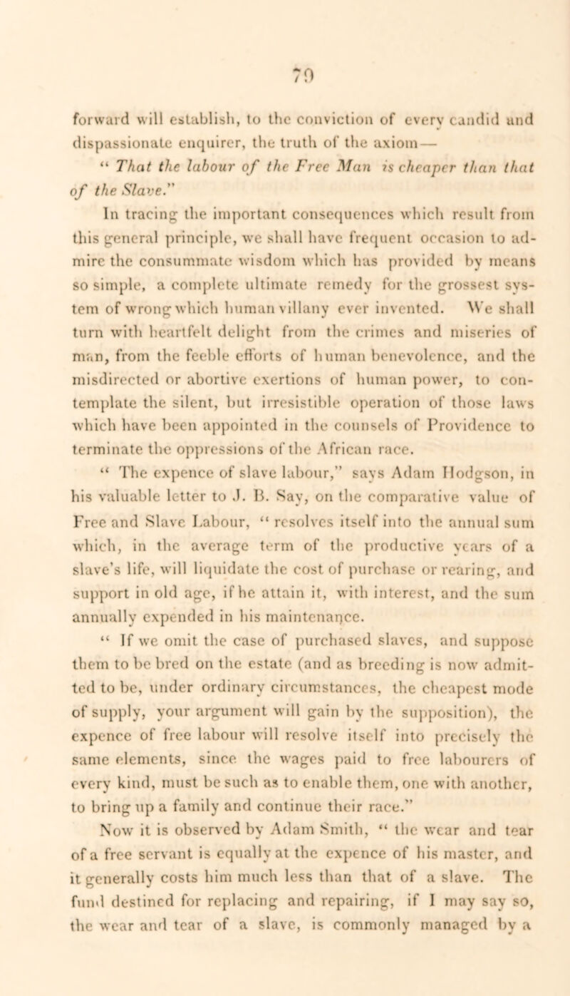 TO forward will establish, to the conviction of every candid and dispassionate enquirer, the truth of the axiom— “ That the labour of the Free Man is cheaper than that of the Slave. In tracing the important consequences which result from this general principle, we shall have frequent occasion to ad- mire the consummate wisdom which has provided by means so simple, a complete ultimate remedy for the grossest sys- tem of wrong which human villany ever invented. We shall turn with heartfelt delight from the crimes and miseries of man, from the feeble efforts of human benevolence, and the misdirected or abortive exertions of human power, to con- template the silent, but irresistible operation of those laws which have been appointed in the counsels of Providence to terminate the oppressions of the African race. “ The expence of slave labour,’’ says Adam Hodgson, in his valuable letter to .1. B. Say, on the comparative value of Free and Slave Labour, “ resolves itself into the annual sum which, in the average term of the productive vears of a slave’s life, will liquidate the cost of purchase or rearing, and support in old age, if he attain it, with interest, and the sum annually expended in his maintenance. “ If we omit the case of purchased slaves, and suppose them to be bred on the estate (and as breeding is now admit- ted to be, under ordinary circumstances, the cheapest mode of supply, your argument will gain by the supposition), the expence of free labour will resolve itself into precisely the same elements, since the wages paid to free labourers of every kind, must be such as to enable them, one with another, to bring up a family and continue their race. Now it is observed by Adam Smith, “ the wear and tear of a free servant is equally at the expe nce of his master, and it generally costs him much less than that of a slave. The fund destined for replacing and repairing, if I may say so, the wear and tear of a slave, is commonly managed by a