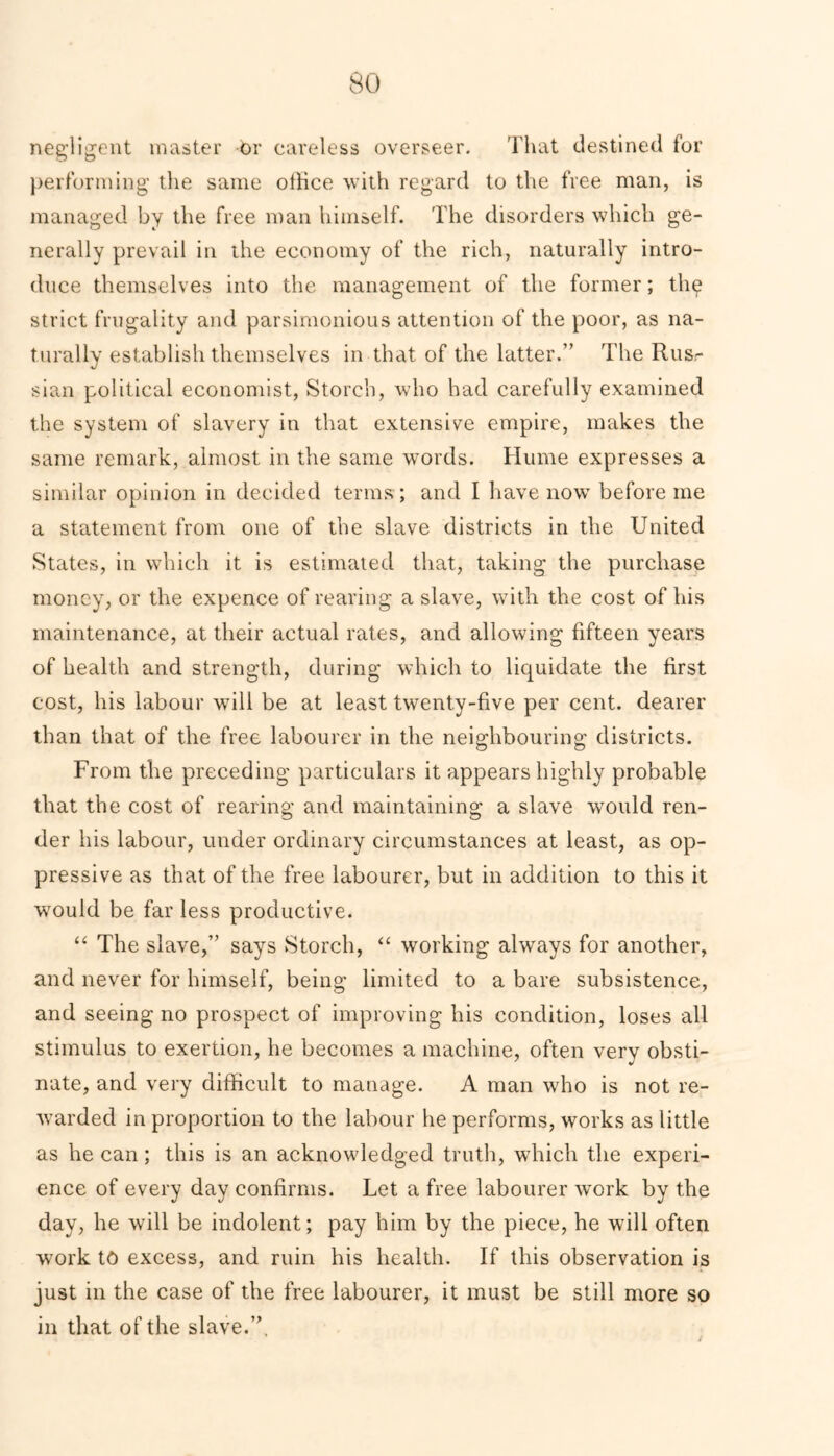 negligent master Or careless overseer. That destined for performing the same office with regard to the free man, is managed by the free man himself. The disorders which ge- nerally prevail in the economy of the rich, naturally intro- duce themselves into the management of the former; thg strict frugality and parsimonious attention of the poor, as na- turally establish themselves in that of the latter.” The Rus- sian political economist, Storcb, who had carefully examined the system of slavery in that extensive empire, makes the same remark, almost in the same words. Hume expresses a similar opinion in decided terms ; and I have now before me a statement from one of the slave districts in the United States, in which it is estimated that, taking the purchase money, or the expence of rearing a slave, with the cost of his maintenance, at their actual rates, and allowing fifteen years of health and strength, during which to liquidate the first cost, his labour will be at least twenty-five per cent, dearer than that of the free labourer in the neighbouring districts. From the preceding particulars it appears highly probable that the cost of rearing and maintaining a slave would ren- der his labour, under ordinary circumstances at least, as op- pressive as that of the free labourer, but in addition to this it would be far less productive. “ The slave,” says Storch, “ working always for another, and never for himself, being limited to a bare subsistence, and seeing no prospect of improving his condition, loses all stimulus to exertion, he becomes a machine, often very obsti- nate, and very difficult to manage. A man who is not re- warded in proportion to the labour he performs, works as little as he can; this is an acknowledged truth, which the experi- ence of every day confirms. Let a free labourer work by the day, he will be indolent; pay him by the piece, he will often work to excess, and ruin his health. If this observation is just in the case of the free labourer, it must be still more so in that of the slave.”.