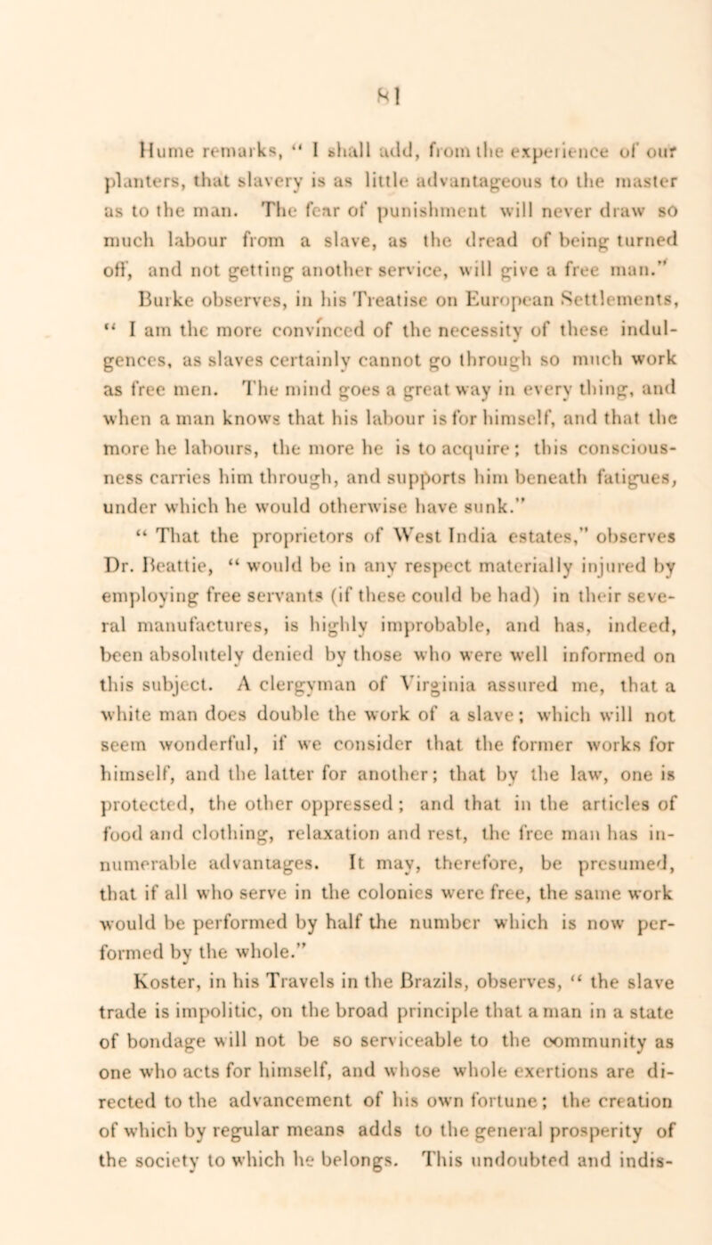 planters, that slavery is as little advantageous to the master as to the man. The fear of punishment will never draw so much labour from a slave, as the dread of being turned off, and not getting another service, will give a free man.” Burke observes, in his Treatise on European Settlements, “ I am the more convinced of the necessity of these indul- gences, as slaves certainly cannot go through so much work as free men. The mind goes a great way in every thing, and when a man knows that his labour is for himself, and that the more he labours, the more he is to acquire; this conscious- ness carries him through, and supports him beneath fatigues, under which he would otherwise have sunk.” “ That the proprietors of West India estates,” observes Dr. Beattie, “ would be in any respect materially injured by employing free servants (if these could be had) in their seve- ral manufactures, is highly improbable, and has, indeed, been absolutely denied by those who were well informed on this subject. A clergyman of Virginia assured me, that a white man does double the work of a slave; which will not seem wonderful, if we consider that the former works for himself, and the latter for another; that by the law, one is protected, the other oppressed ; and that in the articles of food and clothing, relaxation and rest, the free man has in- numerable advantages. It may, therefore, be presumed, that if all who serve in the colonies were free, the same work would be performed by half the number which is now per- formed by the whole.” Koster, in his Travels in the Brazils, observes, “ the slave trade is impolitic, on the broad principle that a man in a state of bondage will not be so serviceable to the community as one who acts for himself, and whose whole exertions are di- rected to the advancement of his own fortune; the creation of which by regular means adds to the general prosperity of the society to which he belongs. This undoubted and indts-