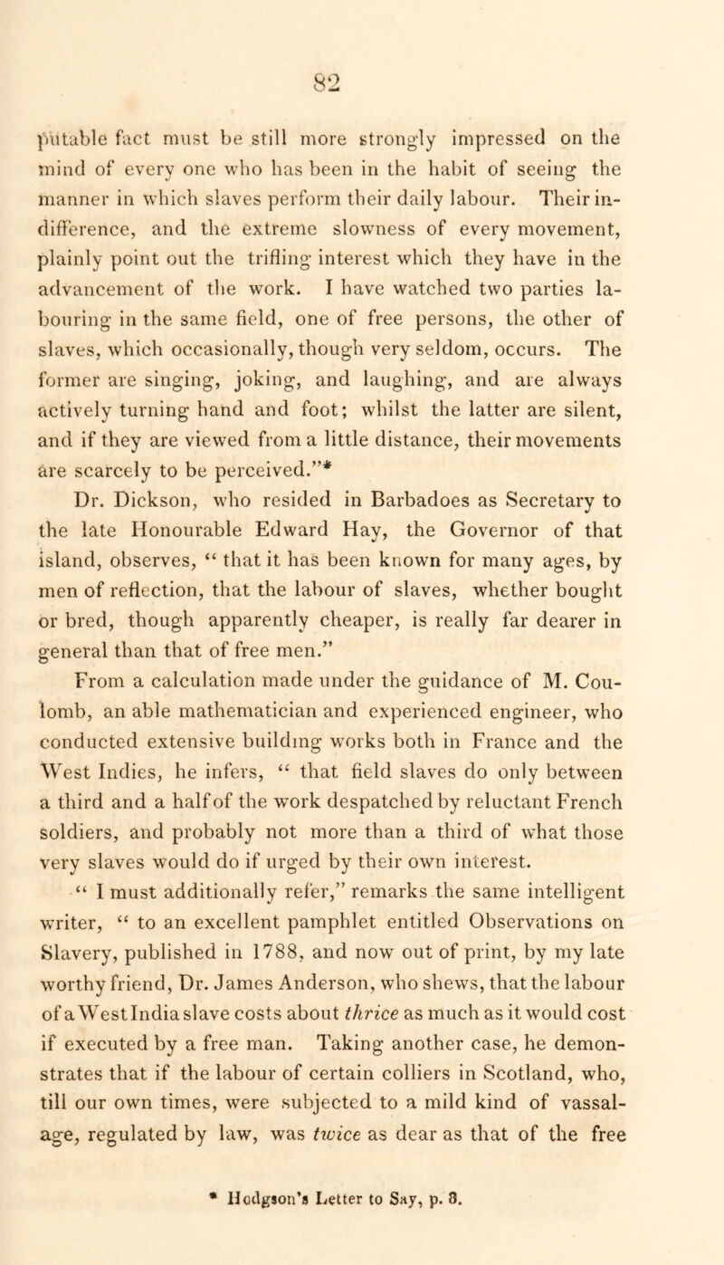 putable fact must be still more strongly impressed on the mind of every one who has been in the habit of seeing the manner in which slaves perform their daily labour. Their in- difference, and the extreme slowness of every movement, plainly point out the trifling interest which they have in the advancement of the work. I have watched two parties la- bouring in the same field, one of free persons, the other of slaves, which occasionally, though very seldom, occurs. The former are singing, joking, and laughing, and are always actively turning hand and foot; whilst the latter are silent, and if they are viewed from a little distance, their movements are scarcely to be perceived.”* Dr. Dickson, who resided in Barbadoes as Secretary to the late Honourable Edward Hay, the Governor of that island, observes, “ that it has been known for many ages, by men of reflection, that the labour of slaves, whether bought or bred, though apparently cheaper, is really far dearer in general than that of free men.” From a calculation made under the guidance of M. Cou- lomb, an able mathematician and experienced engineer, who conducted extensive building works both in France and the West Indies, he infers, “ that field slaves do only between a third and a half of the work despatched by reluctant French soldiers, and probably not more than a third of what those very slaves would do if urged by their own interest. “ I must additionally refer,” remarks the same intelligent writer, “ to an excellent pamphlet entitled Observations on Slavery, published in 1788, and now out of print, by my late worthy friend, Dr. James Anderson, who shews, that the labour of a West India slave costs about thrice as much as it would cost if executed by a free man. Taking another case, he demon- strates that if the labour of certain colliers in Scotland, who, till our own times, were subjected to a mild kind of vassal- age, regulated by law, was twice as dear as that of the free