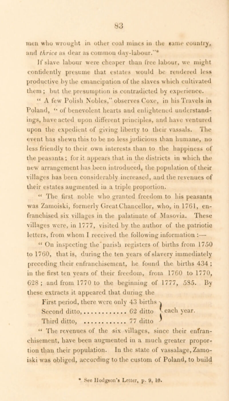 and thrice as dear as common day-labour.”* If slave labour were cheaper than free labour, we might confidently presume that estates would be rendered less productive by the emancipation of the slaves which cultivated them; but the presumption is contradicted by experience. “ A few Polish Nobles,” observes Coxe, in his Travels in Poland, of benevolent hearts and enlightened understand- ings, have acted upon different principles, and have ventured upon the expedient of giving liberty to their vassals. The event has shewn this to be no less judicious than humane, no less friendly to their own interests than to the happiness of the peasants; for it appears that in the districts in which the new arrangement has been introduced, the population of their villages has been considerably increased, and the revenues of their estates augmented in a triple proportion. “ The lirst noble who granted freedom to his peasants was Zamoiski, formerly Great Chancellor, who, in 17G1, en- franchised six villages in the palatinate of Masovia. These villages were, in 1777, visited by the author of the patriotic letters, from whom I received the following information :— “ On inspecting the parish registers of births from 17.70 to 1760, that is, during the ten years of slavery immediately preceding their enfranchisement, he found the births 434 ; in the first ten years of their freedom, from 1760 to 1770, 6*28 ; and from 1770 to the beginning of 1777, 53.7. By these extracts it appeared that during the First period, there were only 43 births Second ditto, 62 ditto J each year. Third ditto, 77 ditto ■ “ 'fhe revenues of the six villages, since their enfran- chisement, have been augmented in a much greater propor- tion than their population. In the state of vassalage, Zamo- iski was obliged, according to the custom of Poland, to build Sec Hodgson** Letter, p. y, 10.