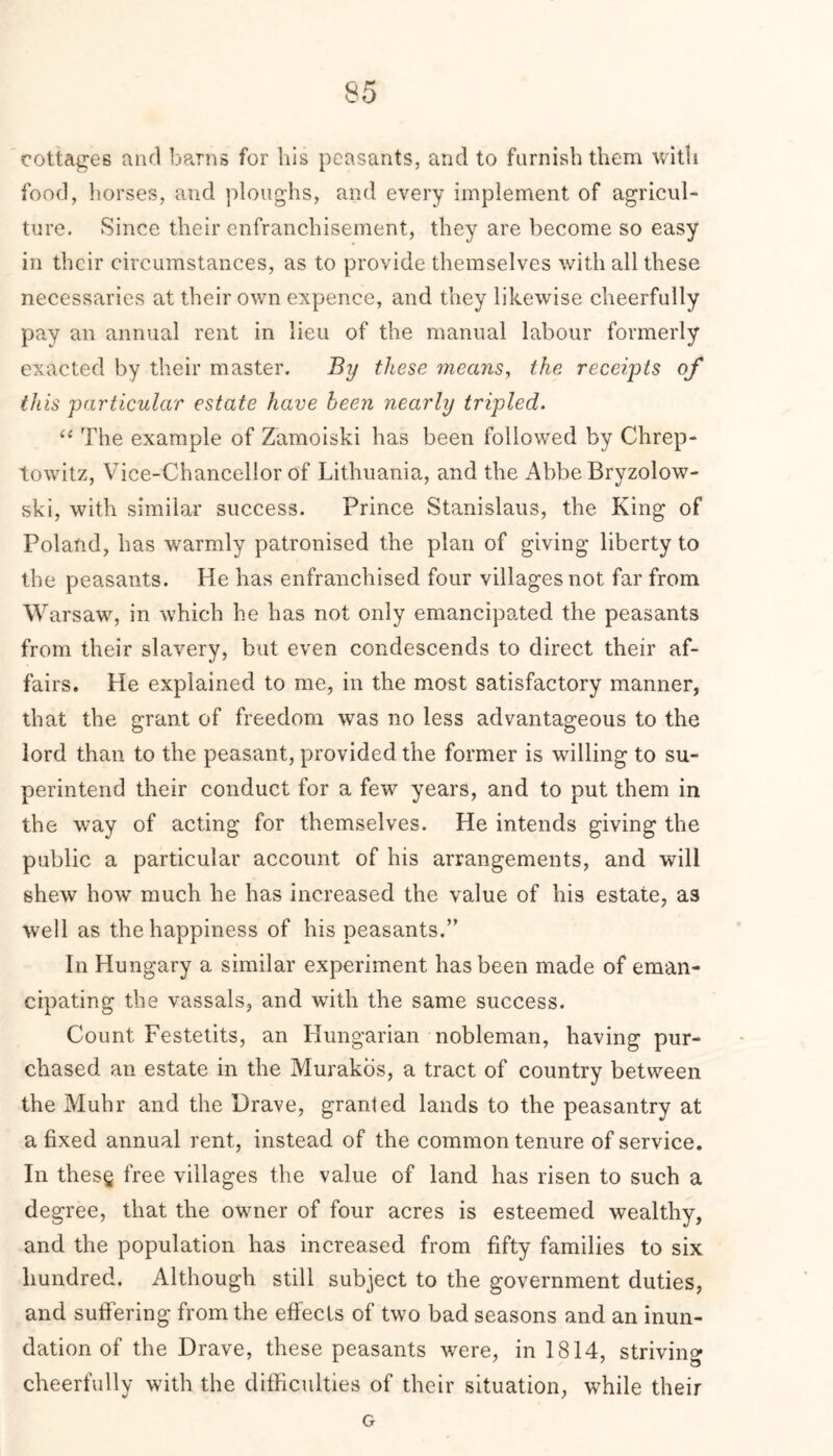 cottages and barns for his peasants, and to furnish them with food, horses, and ploughs, and every implement of agricul- ture. Since their enfranchisement, they are become so easy in their circumstances, as to provide themselves with all these necessaries at their own expence, and they likewise cheerfully pay an annual rent in lieu of the manual labour formerly exacted by their master. By these 77icans, the receipts of this particular estate have been nearly tripled. u The example of Zamoiski has been followed by Chrep- towitz, Vice-Chancellor of Lithuania, and the Abbe Bryzolow- ski, with similar success. Prince Stanislaus, the King of Poland, has warmly patronised the plan of giving liberty to the peasants. He has enfranchised four villages not far from W arsaw, in which he has not only emancipated the peasants from their slavery, but even condescends to direct their af- fairs. He explained to me, in the most satisfactory manner, that the grant of freedom was no less advantageous to the lord than to the peasant, provided the former is willing to su- perintend their conduct for a few years, and to put them in the way of acting for themselves. He intends giving the public a particular account of his arrangements, and will shew how much he has increased the value of his estate, as well as the happiness of his peasants.” In Hungary a similar experiment has been made of eman- cipating the vassals, and with the same success. Count Festetits, an Hungarian nobleman, having pur- chased an estate in the Murakos, a tract of country between the Muhr and the Drave, granted lands to the peasantry at a fixed annual rent, instead of the common tenure of service. In thes§ free villages the value of land has risen to such a degree, that the owner of four acres is esteemed wealthy, and the population has increased from fifty families to six hundred. Although still subject to the government duties, and suffering from the effects of two bad seasons and an inun- dation of the Drave, these peasants were, in 1814, striving cheerfully with the difficulties of their situation, while their G