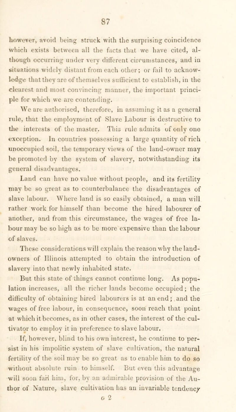 however, avoid being struck with the surprising coincidence which exists between all the facts that we have cited, al- tbough occurring under very different circumstances, and in situations widely distant from each other; or fail to acknow- ledge that they are of themselves sufficient to establish, in the clearest and most convincing manner, the important princi- ple for which we are contending. We are authorised, therefore, in assuming it as a general rule, that the employment of Slave Labour is destructive to the interests of the master. This rule admits of only one exception. In countries possessing a large quantity of rich unoccupied soil, the temporary views of the land-owner may be promoted by the system of slavery, notwithstanding its general disadvantages. Land can have no value without people, and its fertility may be so great as to counterbalance the disadvantages of slave labour. Where land is so easily obtained, a man will rather work for himself than become the hired labourer of another, and from this circumstance, the wages of free la- bour may be so high as to be more expensive than the labour of slaves. These considerations will explain the reason why the land- owners of Illinois attempted to obtain the introduction of slavery into that newly inhabited state. But this state of things cannot continue long. As popu- lation increases, all the richer lands become occupied; the difficulty of obtaining hired labourers is at an end; and the wages of free labour, in consequence, soon reach that point at which it becomes, as in other cases, the interest of the cul- tivator to employ it in preference to slave labour. If, however, blind to his own interest, he continue to per- sist in his impolitic system of slave cultivation, the natural fertility of the soil may be so great as to enable him to do so without absolute ruin to himself. But even this advantage will soon fai-i him, for. by an admirable provision of the Au- thor of Nature, slave cultivation has an invariable tendenc/ g 2