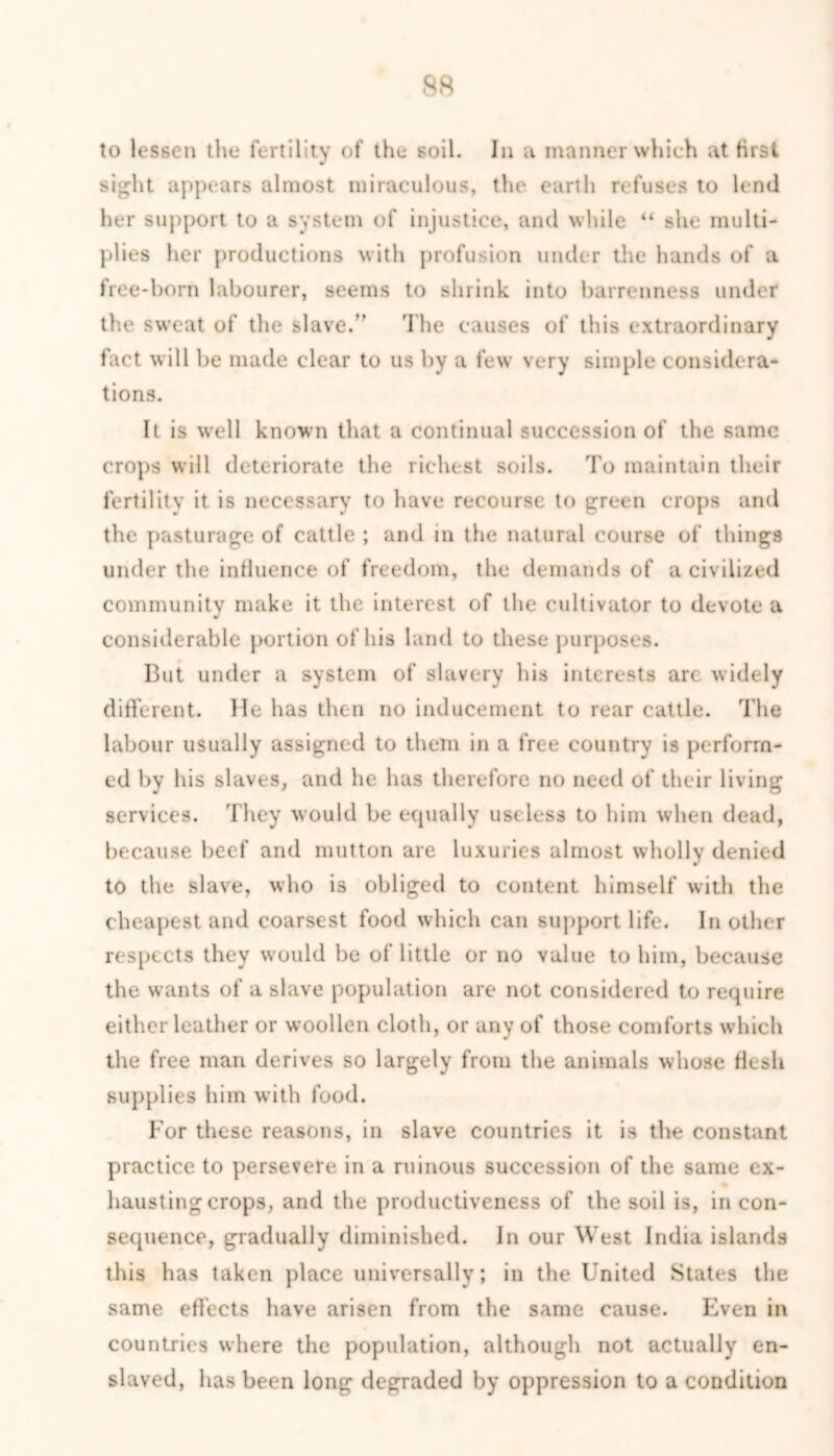 ss to lessen the fertility of the soil. In a manner which at first sight appears almost miraculous, the earth refuses to lend her support to a system of injustice, and while “ she multi- plies her productions with profusion under the hands of a free-born labourer, seems to shrink into barrenness under the sweat of the slave.” The causes of this extraordinary fact will be made clear to us by a few very simple considera- tions. It is well known that a continual succession of the same crops will deteriorate the richest soils. To maintain their fertility it is necessary to have recourse to green crops and the pasturage of cattle ; and in the natural course of things under the influence of freedom, the demands of a civilized community make it the interest of the cultivator to devote a considerable portion of his land to these purposes. But under a system of slavery his interests arc widely different. He has then no inducement to rear cattle. The labour usually assigned to them in a free country is perform- ed by his slaves, and he has therefore no need of their living services. They would be equally useless to him when dead, because beef and mutton are luxuries almost wholly denied to the slave, who is obliged to content himself with the cheapest and coarsest food which can support life. In other respects they would be of little or no value to him, because the wants of a slave population are not considered to require either leather or woollen cloth, or any of those comforts which the free man derives so largely from the animals whose flesh supplies him with food. For these reasons, in slave countries it is the constant practice to persevere in a ruinous succession of the same ex- hausting crops, and the productiveness of the soil is, in con- sequence, gradually diminished. In our West India islands this has taken place universally; in the United States the same effects have arisen from the same cause. Even in countries where the population, although not actually en- slaved, has been long degraded by oppression to a condition