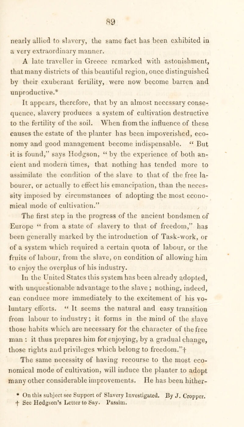 nearly allied to slavery, the same fact has been exhibited in a very extraordinary manner. A late traveller in Greece remarked with astonishment, that many districts of this beautiful region, once distinguished by their exuberant fertility, were now become barren and unproductive.* It appears, therefore, that by an almost necessary conse- quence, slavery produces a system of cultivation destructive to the fertility of the soil. When from the influence of these causes the estate of the planter has been impoverished, eco- nomy and good management become indispensable. “ But it is found,” says Hodgson, “ by the experience of both an- cient and modern times, that nothing has tended more to assimilate the condition of the slave to that of the free la- bourer, or actually to effect his emancipation, than the neces- sity imposed by circumstances of adopting the most econo- mical mode of cultivation.” , The first step in the progress of the ancient bondsmen of Europe “ from a state of slavery to that of freedom,” has been generally marked by the introduction of Task-work, or of a system which required a certain quota of labour, or the fruits of labour, from the slave, on condition of allowing him to enjoy the overplus of his industry. In the United States this system has been already adopted, with unquestionable advantage to the slave ; nothing, indeed, can conduce more immediately to the excitement of his vo- luntary efforts. “ It seems the natural and easy transition from labour to industry; it forms in the mind of the slave those habits which are necessary for the character of the free man : it thus prepares him for enjoying, by a gradual change, those rights and privileges which belong to freedom.”f The same necessity of having recourse to the most eco- nomical mode of cultivation, will induce the planter to adopt many other considerable improvements. He has been hither- * On this subject see Support of Slavery Investigated. By J. Cropper. ■f See Hodgson’s Letter to Say. Passim.