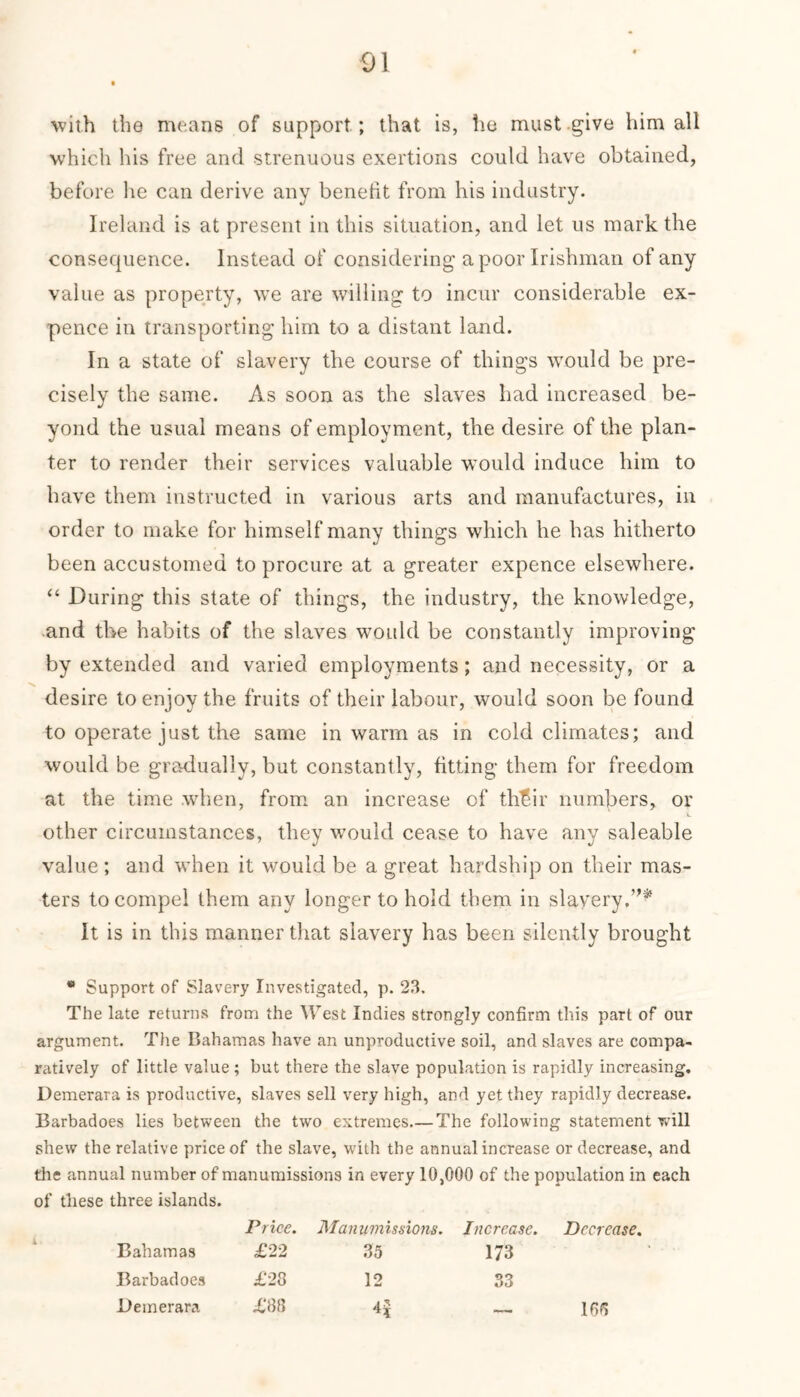 with the means of support ; that is, he must give him all which his free and strenuous exertions could have obtained, before he can derive any benefit from his industry. Ireland is at present in this situation, and let us mark the consequence. Instead of considering a poor Irishman of any value as property, wTe are willing to incur considerable ex- pence in transporting him to a distant land. In a state of slavery the course of things would be pre- cisely the same. As soon as the slaves had increased be- yond the usual means of employment, the desire of the plan- ter to render their services valuable would induce him to have them instructed in various arts and manufactures, in order to make for himself many things which he has hitherto been accustomed to procure at a greater expence elsewhere. “ During this state of things, the industry, the knowledge, and the habits of the slaves would be constantly improving by extended and varied employments; and necessity, or a desire to enjoy the fruits of their labour, would soon be found to operate just the same in warm as in cold climates; and would be gradually, but constantly, fitting them for freedom at the time when, from an increase of thT5ir numbers, or .i. other circumstances, they would cease to have any saleable value ; and when it would be a great hardship on their mas- ters to compel them any longer to hold them in slavery.”* It is in this manner that slavery has been silently brought * Support of Slavery Investigated, p. 23. The late returns from the West Indies strongly confirm this part of our argument. The Bahamas have an unproductive soil, and slaves are compa- ratively of little value; but there the slave population is rapidly increasing. Demerara is productive, slaves sell very high, and yet they rapidly decrease. Barbadoes lies between the two extremes The following statement will shew the relative price of the slave, writh the annual increase or decrease, and the annual number of manumissions in every 10,000 of the population in each of these three islands. Price. Manumissions. Increase. Decrease, Bahamas £22 35 173 Barbadoes £28 12 33 liemerara £88 — lOS