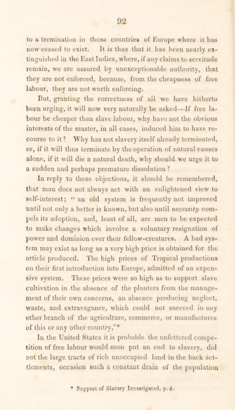 to a termination in those countries of Europe where it has now ceased to exist. It is thus that it has been nearly ex- tinguished in the East Indies, where, if any claims to servitude remain, we are assured by unexceptionable authority, that they are not enforced, because, from the cheapness of free labour, they are not worth enforcing. But, granting the correctness of all we have hitherto been urging, it will now very naturally be asked—If free la- bour be cheaper than slave labour, why have not the obvious interests of the master, in all cases, induced him to have re- course to it? Why has not slavery itself already terminated, or, if it will thus terminate by the operation of natural causes alone, if it will die a natural death, why should we urge it to a sudden and perhaps premature dissolution ? In reply to these objections, it should be remembered, that man does not always act with an enlightened view to self-interest; “ an old system is frequently not improved until not only a better is known, but also until necessity com- pels its adoption, and, least of all, are men to be expected to make changes which involve a voluntary resignation of power and dominion over their fellow-creatures. A bad sys- tem may exist as long as a very high price is obtained for the article produced. The high prices of Tropical productions on their first introduction into Europe, admitted of an expen- sive system. These prices w’ere so high as to support slave cultivation in the absence of the planters from the manage- ment of their own concerns, an absence producing neglect, waste, and extravagance, which could not succeed in any other branch of the agriculture, commerce, or manufactures of this or any other country,”* In the United States it is probable the unfettered compe- tition of free labour would soon put an end to slavery, did not the large tracts of rich unoccupied land in the back set- tlements, occasion such a constant drain of the population ■ Support of Slavery Investigated, p. 4.