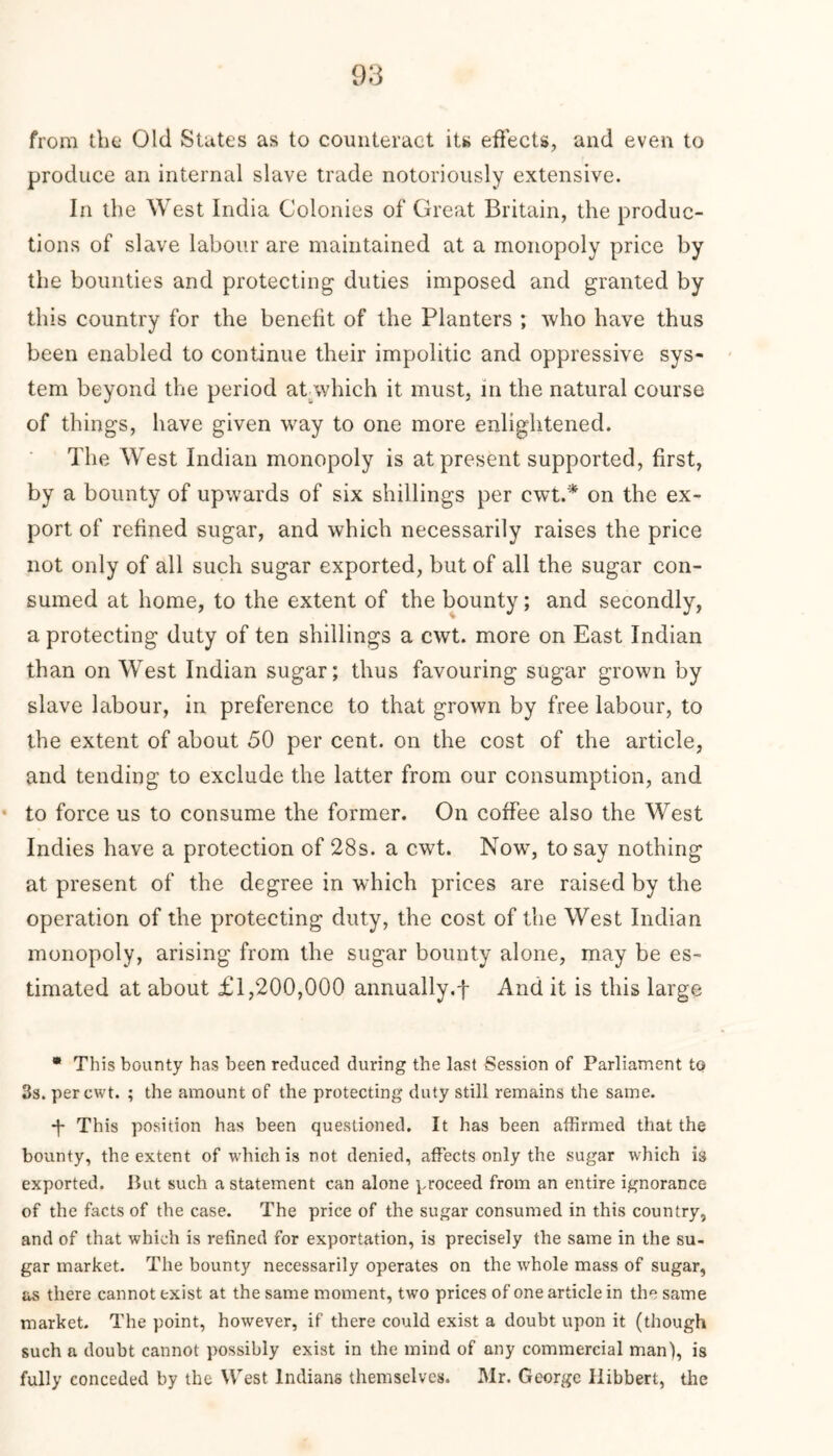 from the Old States as to counteract its effects, and even to produce an internal slave trade notoriously extensive. In the West India Colonies of Great Britain, the produc- tions of slave labour are maintained at a monopoly price by the bounties and protecting duties imposed and granted by this country for the benefit of the Planters ; who have thus been enabled to continue their impolitic and oppressive sys- tem beyond the period at which it must, in the natural course of things, have given way to one more enlightened. The West Indian monopoly is at present supported, first, by a bounty of upwards of six shillings per cwt.* on the ex- port of refined sugar, and which necessarily raises the price not only of all such sugar exported, but of all the sugar con- sumed at home, to the extent of the bounty; and secondly, a protecting duty of ten shillings a cwt. more on East Indian than on West Indian sugar; thus favouring sugar grown by slave labour, in preference to that grown by free labour, to the extent of about 50 per cent, on the cost of the article, and tending to exclude the latter from our consumption, and to force us to consume the former. On coffee also the West Indies have a protection of 28s. a cwt. Now, to say nothing at present of the degree in which prices are raised by the operation of the protecting duty, the cost of the West Indian monopoly, arising from the sugar bounty alone, may be es- timated at about £1,200,000 annually.f And it is this large * This bounty has been reduced during the last Session of Parliament to 3s. per cwt. ; the amount of the protecting duty still remains the same. •f This position has been questioned. It has been affirmed that the bounty, the extent of which is not denied, affects only the sugar which is exported. But such a statement can alone proceed from an entire ignorance of the facts of the case. The price of the sugar consumed in this country, and of that which is refined for exportation, is precisely the same in the su- gar market. The bounty necessarily operates on the whole mass of sugar, as there cannot exist at the same moment, two prices of one article in the same market. The point, however, if there could exist a doubt upon it (though such a doubt cannot possibly exist in the mind of any commercial man), is fully conceded by the West Indians themselves. Mr. George Ilibbert, the