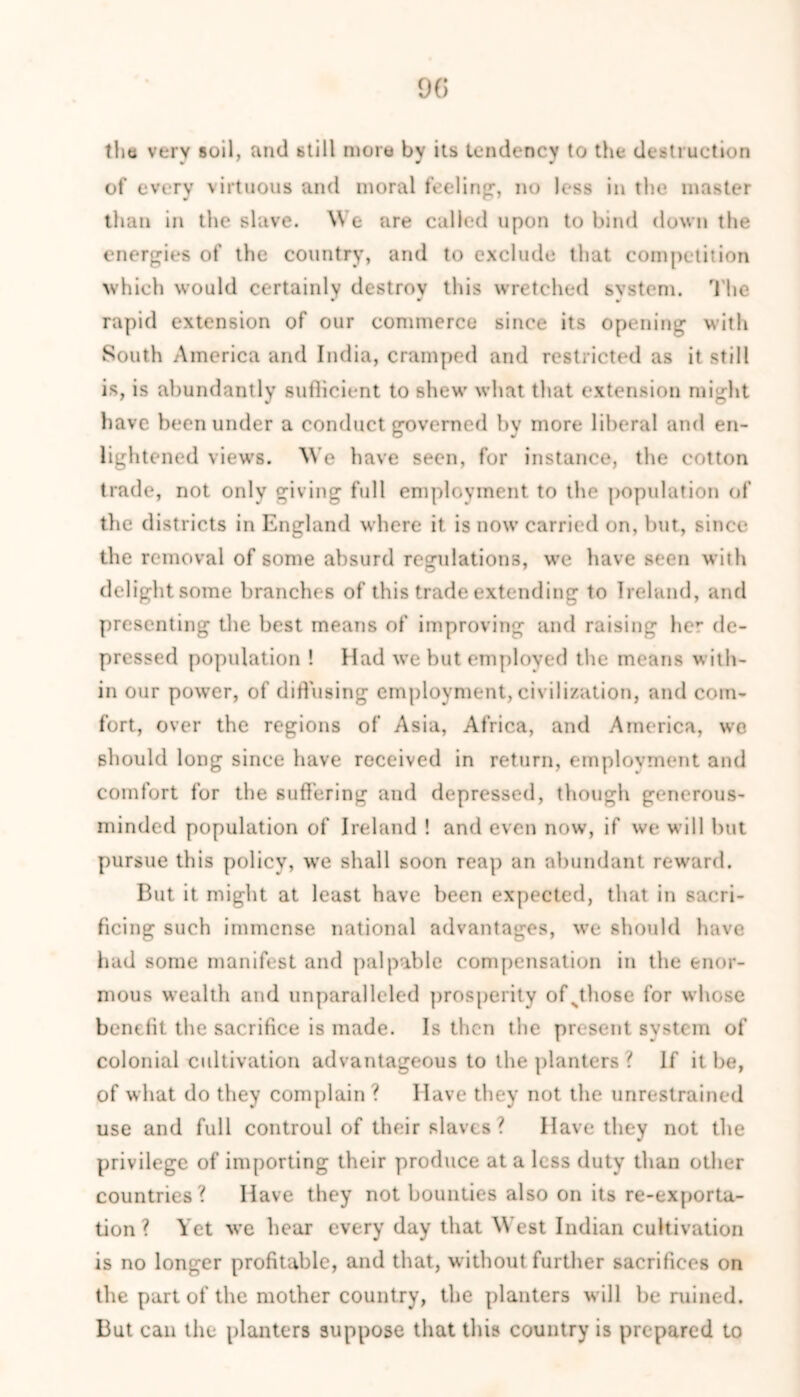 tlm very soil, and btill more by its tendency to the destruction of every virtuous and moral feeling1, no less in the master than in the slave. We are called upon to bind down the energies of the country, and to exclude that competition which would certainly destroy this wretched system. The r » • rapid extension of our commerce since its opening with South America and India, cramped and restricted as it still is, is abundantly suflicient to shew what that extension might have been under a conduct governed by more liberal and en- lightened views. We have seen, for instance, the cotton trade, not only giving full employment to the population of the districts in England where it is now carried on, but, since the removal of some absurd regulations, we have seen with delightsome branches of this trade extending to Ireland, and presenting the best means of improving and raising her de- pressed population ! Had we but employed the means with- in our power, of diffusing employment, civilization, and com- fort, over the regions of Asia, Africa, and America, we should long since have received in return, employment and comfort for the suffering and depressed, though generous- minded population of Ireland ! and even now, if we will but pursue this policy, we shall soon reap an abundant reward. But it might at least have been expected, that in sacri- ficing such immense national advantages, we should have had some manifest and palpable compensation in the enor- mous wealth and unparalleled prosperity ofsthose for whose benefit the sacrifice is made. Is then the present system of colonial cultivation advantageous to the planters ? If it be, of what do they complain ? Have they not the unrestrained use and full controul of their slaves ? Have they not the privilege of importing their produce at a less duty than other countries? Have they not bounties also on its re-exporta- tion? Yet we hear every day that West Indian cultivation is no longer profitable, and that, without further sacrifices on the part of the mother country, the planters will be ruined. But can the planters suppose that this country is prepared to