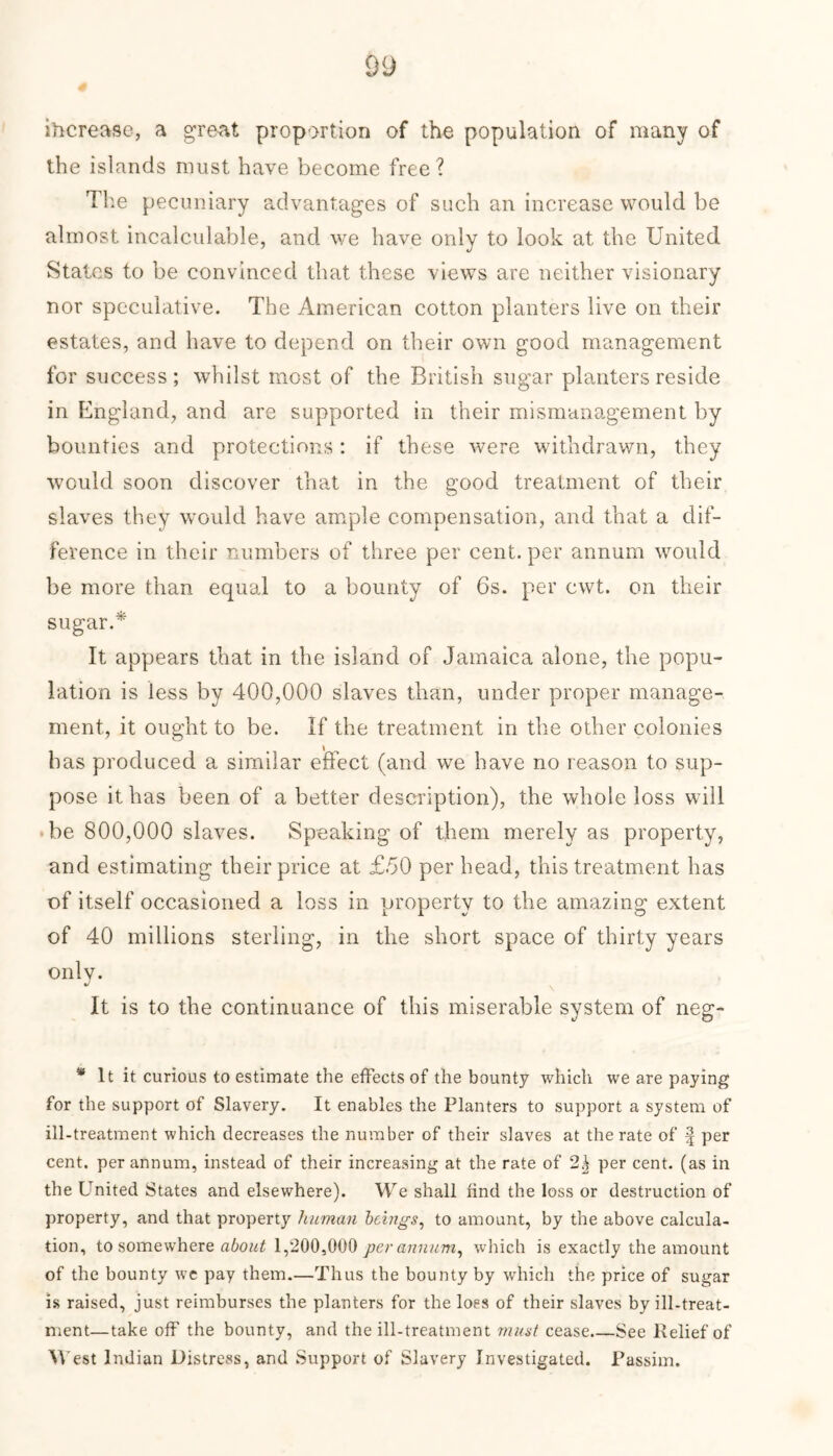 iftcrease, a great proportion of the population of many of the islands must have become free? The pecuniary advantages of such an increase would be almost incalculable, and we have only to look at the United States to be convinced that these views are neither visionary nor speculative. The American cotton planters live on their estates, and have to depend on their own good management for success; whilst most of the British sugar planters reside in England, and are supported in their mismanagement by bounties and protections: if these were withdrawn, they would soon discover that in the good treatment of their slaves they would have ample compensation, and that a dif- ference in their numbers of three per cent, per annum would be more than equal to a bounty of 6s. per cwt. on their sugar.* It appears that in the island of Jamaica alone, the popu- lation is less by 400,000 slaves than, under proper manage- ment, it ought to be. If the treatment in the other colonies has produced a similar effect (and we have no reason to sup- pose it has been of a better description), the whole loss will be 800,000 slaves. Speaking of them merely as property, and estimating their price at £.50 per head, this treatment has of itself occasioned a loss in property to the amazing extent of 40 millions sterling, in the short space of thirty years only. It is to the continuance of this miserable system of neg- * It it curious to estimate the effects of the bounty which we are paying for the support of Slavery. It enables the Planters to support a system of ill-treatment which decreases the number of their slaves at the rate of f per cent, per annum, instead of their increasing at the rate of 2^ per cent, (as in the United States and elsewhere). We shall find the loss or destruction of property, and that property human beings, to amount, by the above calcula- tion, to somewhere about 1,200,000 per annum, which is exactly the amount of the bounty we pay them.—Thus the bounty by which the price of sugar is raised, just reimburses the planters for the loss of their slaves by ill-treat- ment—take off the bounty, and the ill-treatment must cease See Relief of W est Indian Distress, and Support of Slavery Investigated. Passim.