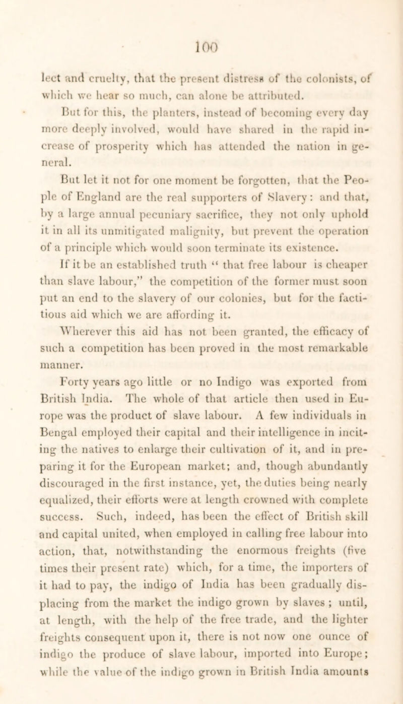 lect and cruelty, that the present distress of the colonists, of which we hear so much, can alone be attributed. But for this, the planters, instead of becoming every day more deeply involved, would have shared in the rapid in- crease of prosperity which has attended the nation in ge- neral. But let it not for one moment he forgotten, that the Peo- ple of England are the real supporters of Slavery: and that, by a large annual pecuniary sacrifice, they not only uphold it in all its unmitigated malignity, but prevent the operation of a principle which would soon terminate its existence. If it be an established truth “ that free labour is cheaper than slave labour,” the competition of the former must soon put an end to the slavery of our colonies, but for the facti- tious aid which we are affording it. Wherever this aid has not been granted, the efficacy of such a competition has been proved in the most remarkable manner. Forty years ago little or no Indigo was exported from British India. The whole of that article then used in Eu- rope wras the product of slave labour. A few individuals in Bengal employed their capital and their intelligence in incit- ing the natives to enlarge their cultivation of it, and in pre- paring it for the European market; and, though abundantly discouraged in the first instance, yet, the duties being nearly equalized, their efforts were at length crowned with complete success. Such, indeed, has been the effect of British skill and capital united, when employed in calling free labour into action, that, notwithstanding the enormous freights (five times their present rate) which, for a time, the importers of it had to pay, the indigo of India has been gradually dis- placing from the market the indigo grown by slaves ; until, at length, with the help of the free trade, and the lighter freights consequent upon it, there is not now one ounce of indigo the produce of slave labour, imported into Europe; while the value of the indigo grown in British India amounts