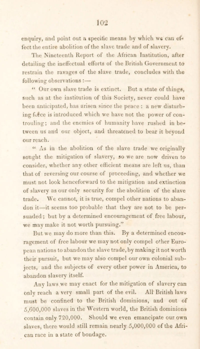 enquiry, and point out a specific means by which we can ef- fect the entire abolition of the slave trade and of slavery. The Nineteenth Report of the African Institution, after detailing the ineffectual efforts of the British Government to restrain the ravages of the slave trade, concludes with the following observations: — “ Our own slave trade is extinct. But a state of things, such as at the institution of this Society, never could have been anticipated, has arisen since the peace : a new disturb- ing fufce is introduced which we have not the power of con- trouling; and the enemies of humanity have rushed in be- tween us and our object, and threatened to bear it beyond our reach. “ As in the abolition of the slave trade we originally sought the mitigation of slavery, so we are now driven to consider, whether any other efficient means are left us, than that of reversing our course of proceeding, and whether we must not look henceforward to the mitigation and extinction of slavery as our only security for the abolition of the slave trade. We cannot, it is true, compel other nations to aban- don it—it seems too probable that they are not to be per- suaded ; but by a determined encouragement of free labour, we may make it not worth pursuing.” But we may do more than this. By a determined encou- ragement of free labour we may not only compel offier Euro- pean nations to abandon the slave trade, by making it not worth their pursuit, but we may also compel our own colonial sub- jects, and the subjects of every other power in America, to abandon slavery itself. Any laws we may enact for the mitigation of slavery can only reach a very small part of the evil. All British laws must be confined to the British dominions, and out of 5,600,000 slaves in the Western world, the British dominions contain only 720,000. Should we even emancipate our own slaves, there would still remain nearly 5,000,000 of the Afri- can race in a state of bondage.