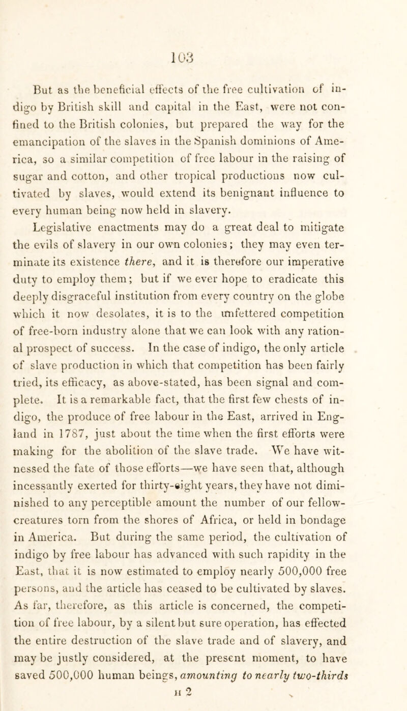 But as the beneficial effects of the free cultivation of in- digo by British skill and capital in the East, were not con- fined to the British colonies, but prepared the way for the emancipation of the slaves in the Spanish dominions of Ame- rica, so a similar competition of free labour in the raising of sugar and cotton, and other tropical productions now cul- tivated by slaves, would extend its benignant influence to every human being now held in slavery. Legislative enactments may do a great deal to mitigate the evils of slavery in our own colonies ; they may even ter- minate its existence there, and it is therefore our imperative duty to employ them; but if we ever hope to eradicate this deeply disgraceful institution from every country on the globe which it now desolates, it is to the unfettered competition of free-born industry alone that we can look with any ration- al prospect of success. In the case of indigo, the only article of slave production in which that competition has been fairly tried, its efficacy, as above-stated, has been signal and com- plete. It is a remarkable fact, that the first few chests of in- digo, the produce of free labour in the East, arrived in Eng- land in 1787, just about the time when the first efforts were making for the abolition of the slave trade. We have wit- nessed the fate of those efforts—we have seen that, although incessantly exerted for thirty-eight years, they have not dimi- nished to any perceptible amount the number of our fellow- creatures torn from the shores of Africa, or held in bondage in America. But during the same period, the cultivation of indigo by free labour has advanced with such rapidity in the East, that it is now estimated to employ nearly 500,000 free persons, and the article has ceased to be cultivated by slaves. As far, therefore, as this article is concerned, the competi- tion of free labour, by a silent but sure operation, has effected the entire destruction of the slave trade and of slavery, and may be justly considered, at the present moment, to have saved 500,000 human beings, amounting to nearly two-thirds h 2 x