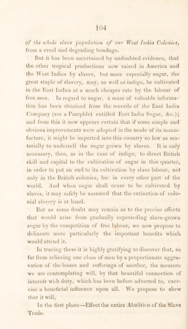 of the whole dare population of our HVif India ColonitSf from a cruel and degrading bondage. But it has been ascertained by undoubted evidence, that the other tropical productions now raised in America and the W est Indies by slaves, but more especially sugar, the great staple of slavery, may, as well us indigo, be cultivated in the East Indies at a much cheaper rate by the labour of free men. In regard to sugar, a mass of valuable informa- tion has been obtained from the records of the East India Company (see a Pamphlet entitled East India Sugar, cVc.); and from this it now appears certain that if some simple and obvious improvements were adopted in the mode of its manu- facture, it might be imported into this country so low as ma- terially to undersell the sugar grown by slaves. It is oidy necessary, then, as in the case of indigo, to direct British gki 11 and capital to the cultivation of sugar in this quarter, in order to put an end to its cultivation by slave labour, not only in the British colonies, bu in every other part of the world. And when sugar shall cease to be cultivated by slaves, it may safely be assumed that the extinction of colo- nial slavery is at hand. But as some doubt may remain as to the precise effects that would arise from gradually superseding slave-grown sugar by the competition of free labour, we now propose to delineate more particularly the important benefits which would attend it. In tracing these it is highly gratifying to discover that, so far from relieving one class of men by a proportionate aggra- vation of the losses and sufferings of another, the measure we are contemplating will, by that beautiful connection of interest with duty, which has been before adverted to, exer- cise a beneficial influence upon all. We propose to shew that it will, In the first place—Effect the entire Abolition of the Slave Trade.