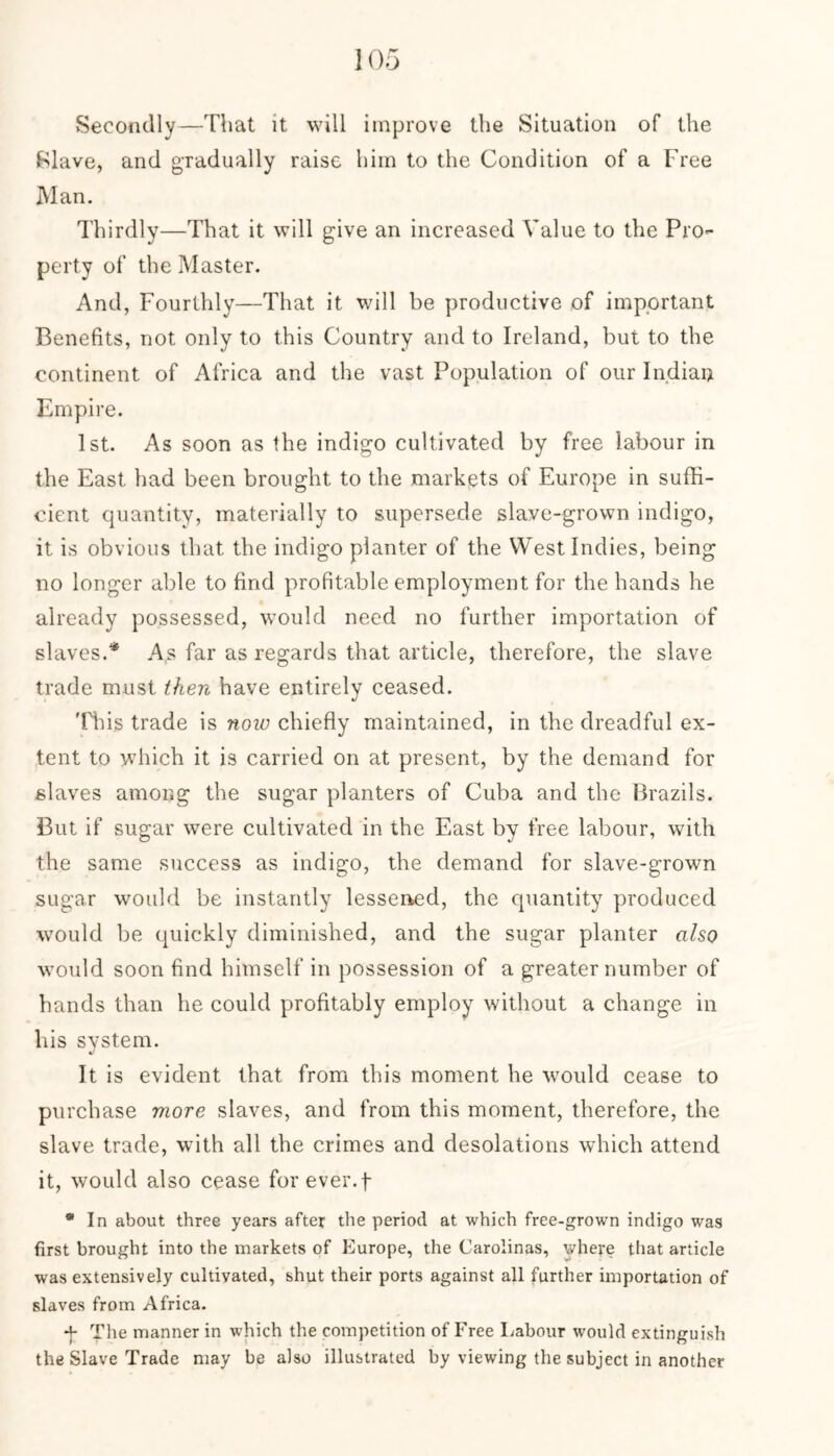 Secondly—That it will improve the Situation of the Slave, and gradually raise him to the Condition of a Free Man. Thirdly—That it will give an increased Value to the Pro- perty of the Master. And, Fourthly—That it will be productive of important Benefits, not only to this Country and to Ireland, but to the continent of Africa and the vast Population of our Indian Empire. 1st. As soon as the indigo cultivated by free labour in the East had been brought to the markets of Europe in suffi- cient quantity, materially to supersede slave-grown indigo, it is obvious that the indigo planter of the West Indies, being no longer able to find profitable employment for the hands he already possessed, would need no further importation of slaves.* As far as regards that article, therefore, the slave trade must then have entirely ceased. This trade is now chiefly maintained, in the dreadful ex- tent to which it is carried on at present, by the demand for slaves among the sugar planters of Cuba and the Brazils. But if sugar were cultivated in the East by free labour, with the same success as indigo, the demand for slave-grown sugar would be instantly lessened, the quantity produced would be quickly diminished, and the sugar planter also would soon find himself in possession of a greater number of hands than he could profitably employ without a change in his system. «/ It is evident that from this moment he would cease to purchase more slaves, and from this moment, therefore, the slave trade, with all the crimes and desolations which attend it, would also cease for ever, f * In about three years after the period at which free-grown indigo was first brought into the markets of Europe, the Carolinas, where that article was extensively cultivated, shut their ports against all further importation of slaves from Africa. ■p The manner in which the competition of Free Labour would extinguish the Slave Trade may be also illustrated by viewing the subject in another