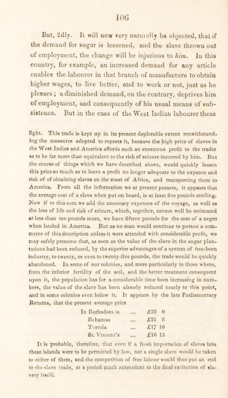 10 G But, 2d 1 v. It will now very naturally be objected, that if the demand for sugar is lessened, and the slave thrown out of employment, the change will be injurious to him. In this country, for example, an increased demand for any article enables the labourer in that branch of manufacture to obtain higher wages, to live better, and to work or not, just as he pleases ; a diminished demand, on the contrary, deprives him of employment, and consequently of his usual means of sub- sistence. But in the case of the West Indian labourer these light. This trade is kept up in its present deplorable extent notwithstand- ing the measures adopted to repress it, because the high price of slaves in the West Indies and America affords such an enormous profit to the trader as to be far more than equivalent to the risk of seizure incurred by him. But the course of things which we have described above, would quickly lessen this price60 much as to leave a profit no longer adequate to the expcnce and risk of of obtaining slaves on the coast of Africa, and transporting them to America. From all the information we at present possess, it appears that the average cost of a slave w hen put on board, is at least five pounds sterling. Now if to this sum we add the necessary expences of the voyage, as well as the loss of life and risk of seizure, w hich, together, cannot well be estimated at less than ten pounds more, we have fifteen pounds for the cost of a negro when landed in America. But as no man would continue to pursue a com- merce of this description unless it were attended with considerable profit, we may safely presume that, as soon as the value of the slave in the sugar plan- tations had been reduced, by the superior advantages of a system of free-born industry, to twenty, or even to twenty-five pounds, the trade would be quickly abandoned. In some of our colonics, and more particularly in those where, from the inferior fertility of the soil, and the better treatment consequent upon it, the population has for a considerable time been increasing in num- bers, the value of the slave has been already reduced nearly to this point, and in some colonies even below’ it. It appears by the late Parliamentary Returns, that the present average price In Barbados is • • • £28 0 Bahamas • • • £21 8 Tt rtola • •• £17 10 St. Vincent’s t • # £16 15 It is probable, therefore, that even if a fresh importation of slaves into these islands were to be permitted by law, not a single slave would be taken to either of them, and the competition of free labour would thus put an end to the slave trade, at a period much antecedent to the final extinction of sla- very itself.