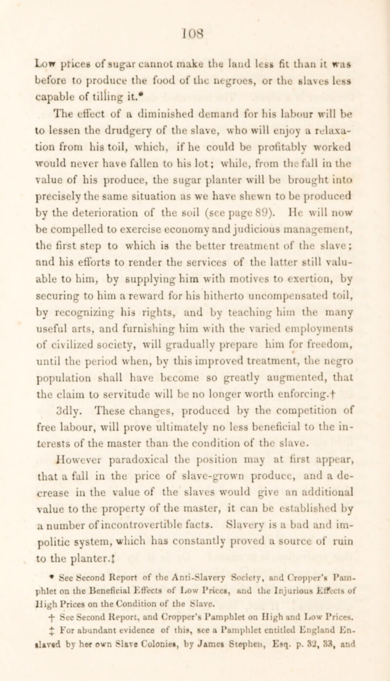 Lon prices of sugar cannot make the laud less fit than it was before to produce the food of the negroes, or the slaves less capable of tilling it.* The effect of a diminished demand for his labour will be to lessen the drudgery of the slave, who will enjoy a relaxa- tion from his toil, which, if he could be profitably worked would never have fallen to his lot; while, from the fall in the value of his produce, the sugar planter will be brought into precisely the same situation as we have shewn to be produced by the deterioration of the soil (see page 89). He will now be compelled to exercise economy and judicious management, the first step to which is the better treatment of the slave; and his efforts to render the services of the latter still valu- able to him, by supplying him with motives to exertion, by securing to him a reward for his hitherto uncompensated toil, by recognizing his rights, and by teaching him the many useful arts, and furnishing him with the varied employments of civilized society, will gradually prepare him for freedom, until the period when, by this improved treatment, the negro population shall have become so greatly augmented, that the claim to servitude will be no longer wforth enforcing.f 3dly. These changes, produced by the competition of free labour, will prove ultimately no less beneficial to the in- terests of the master than the condition of the slave. However paradoxical the position may at first appear, that a fall in the price of slave-grown produce, and a de- crease in the value of the slaves would give an additional value to the property of the master, it can be established by a number of incontrovertible facts. Slavery is a bad and im- politic system, which has constantly proved a source of ruin to the planter.! * See Second Report of the Anti-Slavery Society, and Cropper’* Pam- phlet on the Beneficial Effects of Low Prices, and the Injurious Effects of High Prices on the Condition of the Slave. -f See Second Report, and Cropper’s Pamphlet on High and Low Prices. £ For abundant evidence of this, see a Pamphlet entitled Lngland En- slaved by her own Slave C'olonie*, by James Stephen, Esq. p. 32, 33, and