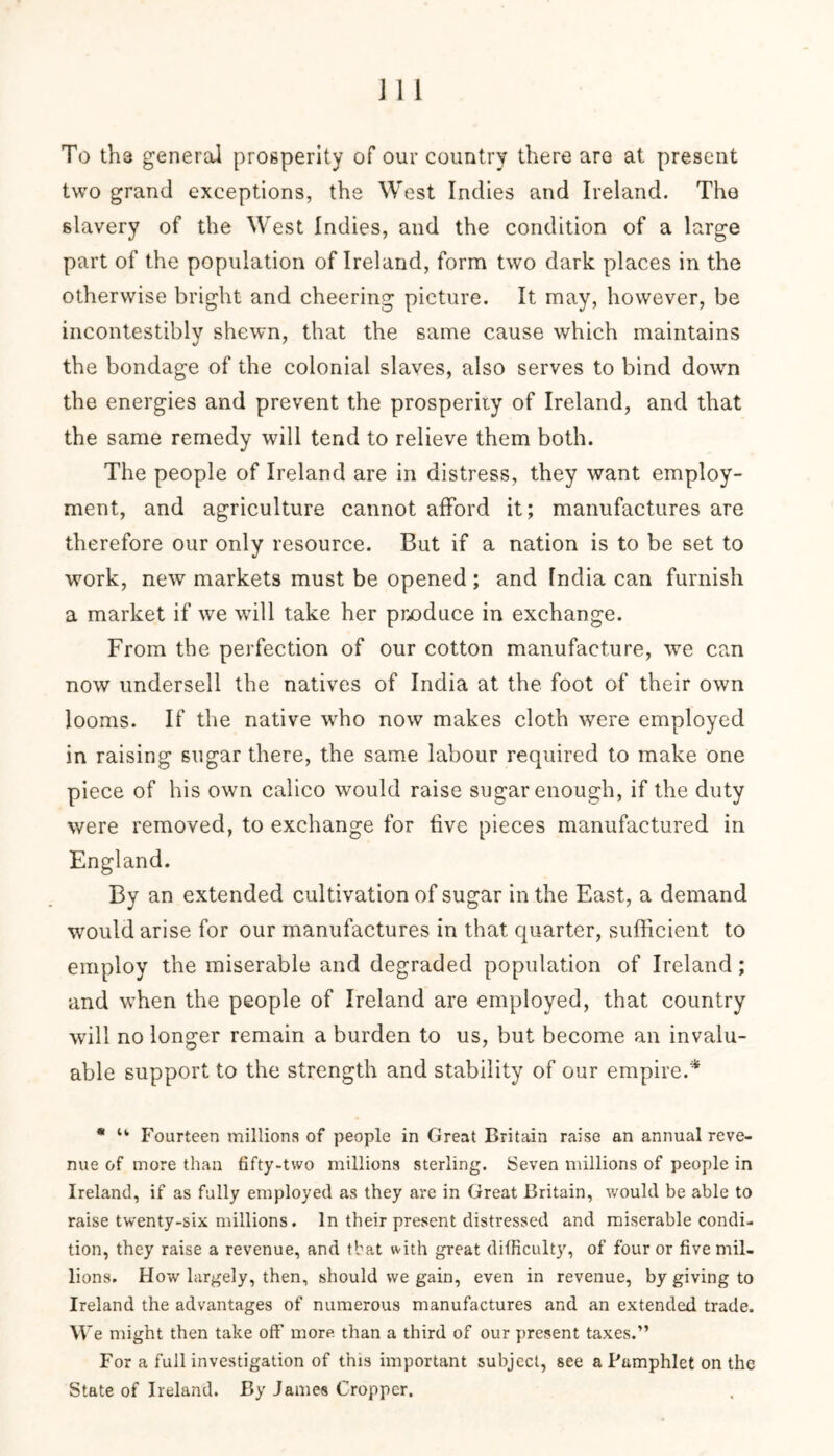 To th3 general prosperity of our country there are at present two grand exceptions, the West Indies and Ireland. The slavery of the West Indies, and the condition of a large part of the population of Ireland, form two dark places in the otherwise bright and cheering picture. It may, however, be incontestibly shewn, that the same cause which maintains the bondage of the colonial slaves, also serves to bind down the energies and prevent the prosperity of Ireland, and that the same remedy will tend to relieve them both. The people of Ireland are in distress, they want employ- ment, and agriculture cannot afford it; manufactures are therefore our only resource. But if a nation is to be set to work, new markets must be opened ; and India can furnish a market if we will take her produce in exchange. From the perfection of our cotton manufacture, we can now undersell the natives of India at the foot of their own looms. If the native who now makes cloth were employed in raising sugar there, the same labour required to make one piece of his own calico would raise sugar enough, if the duty were removed, to exchange for five pieces manufactured in England. By an extended cultivation of sugar in the East, a demand would arise for our manufactures in that quarter, sufficient to employ the miserable and degraded population of Ireland; and when the people of Ireland are employed, that country will no longer remain a burden to us, but become an invalu- able support to the strength and stability of our empire.* * u Fourteen millions of people in Great Britain raise an annual reve- nue of more than fifty-two millions sterling. Seven millions of people in Ireland, if as fully employed as they are in Great Britain, would be able to raise twenty-six millions. In their present distressed and miserable condi- tion, they raise a revenue, and that with great difficulty, of four or five mil- lions. How largely, then, should we gain, even in revenue, by giving to Ireland the advantages of numerous manufactures and an extended trade. W e might then take off more than a third of our present taxes.” For a full investigation of this important subject, see a Pumphlet on the State of Ireland. By James Cropper.