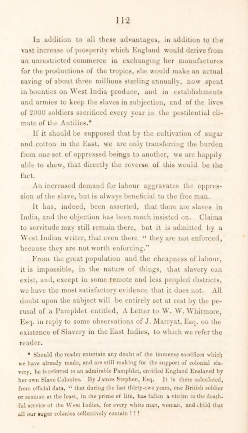 la addition to all those advantages, in addition to the vast increase of prosperity which England would derive from an unrestricted commerce in exchanging her manufactures for the productions of the tropics, she would make an actual saving of about three millions sterling annually, now spent in bounties on West India produce, and in establishments and armies to keep the slaves in subjection, and of the lives of 2000 soldiers sacrificed every year in the pestilential cli- mate of the Antilles.* If it should be supposed that by the cultivation of sugar and cotton in the East, we are only transferring the burden from one set of oppressed beings to another, we are happily uble to shew, that directly the reverse of this would be the fact. An increased demand for labour aggravates the oppres- sion of the slave, but is always beneficial to the free man. It has, indeed, been asserted, that there are slaves in India, and the objection has been much insisted on. Claims to servitude may still remain there, but it is admitted by a West Indian writer, that even there “ they are not enforced, because they are not worth enforcing.*’ From the great population and the cheapness of labour, it is impossible, in the nature of things, that slavery can exist, and, except in some remote and less peopled districts, we have the most satisfactory evidence that it does not. All doubt upon the subject will be entirely set at rest by the pe- rusal of a Pamphlet entitled, A Letter to W. W. Whitmore, Esq. in reply to some observations of J. Marry at, Esq. on the existence of Slavery in the East Indies, to which we refer the reader. • Should the reader entertain any doubt of the immense sacrifices which w e have already made, and are still making for the support of colouial sla- very, he is referred to an admirable Pamphlet, entitled England Enslaved by her own Slave Colonies. By James Stephen, Esq. It is there calculated, from official data, u that during the last thirty-two years, one British soldier or seaman at the least, in the prime of life, has fallen a victim to the dcaih- ful service oi the West Indies, for every white man, woman, and child that all our sugar colonics collectively contain ! ! !
