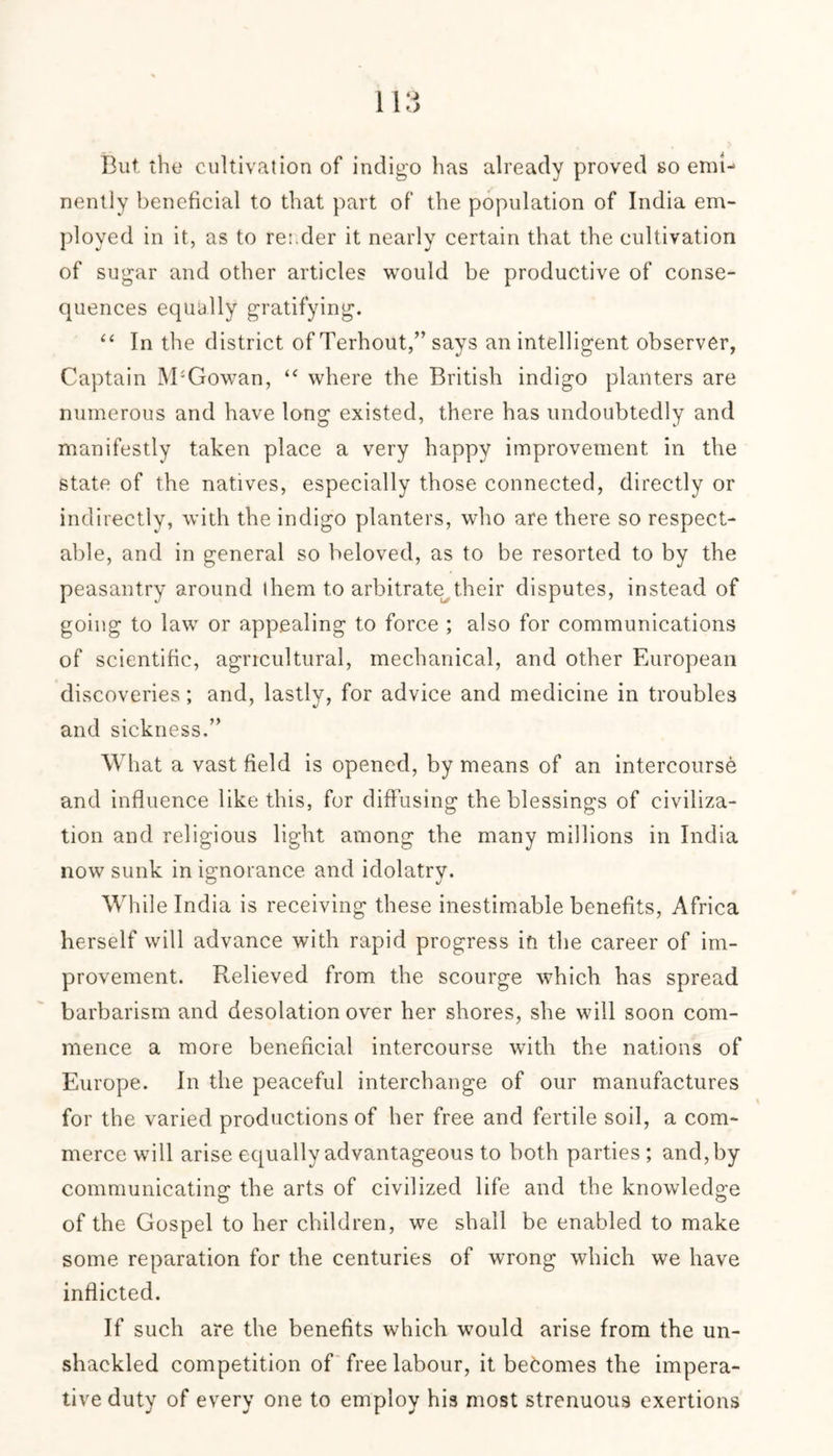 But the cultivation of indigo has already proved so end-* nently beneficial to that part of the population of India em- ployed in it, as to reader it nearly certain that the cultivation of sugar and other articles would be productive of conse- quences equally gratifying. “ In the district of Terhout,” says an intelligent observer, Captain M'Gowan, “ where the British indigo planters are numerous and have long existed, there has undoubtedly and manifestly taken place a very happy improvement in the state of the natives, especially those connected, directly or indirectly, with the indigo planters, who are there so respect- able, and in general so beloved, as to be resorted to by the peasantry around them to arbitrate their disputes, instead of going to law or appealing to force ; also for communications of scientific, agricultural, mechanical, and other European discoveries; and, lastly, for advice and medicine in troubles and sickness.” What a vast field is opened, by means of an intercourse and influence like this, for diffusing the blessings of civiliza- tion and religious light among the many millions in India now sunk in ignorance and idolatry. While India is receiving these inestimable benefits, Africa herself will advance with rapid progress in the career of im- provement. Relieved from the scourge which has spread barbarism and desolation over her shores, she will soon com- mence a more beneficial intercourse with the nations of Europe. In the peaceful interchange of our manufactures for the varied productions of her free and fertile soil, a com- merce will arise equally advantageous to both parties ; and, by communicating the arts of civilized life and the knowledge of the Gospel to her children, we shall be enabled to make some reparation for the centuries of wrong which we have inflicted. If such are the benefits which would arise from the un- shackled competition of free labour, it becomes the impera- tive duty of every one to employ his most strenuous exertions