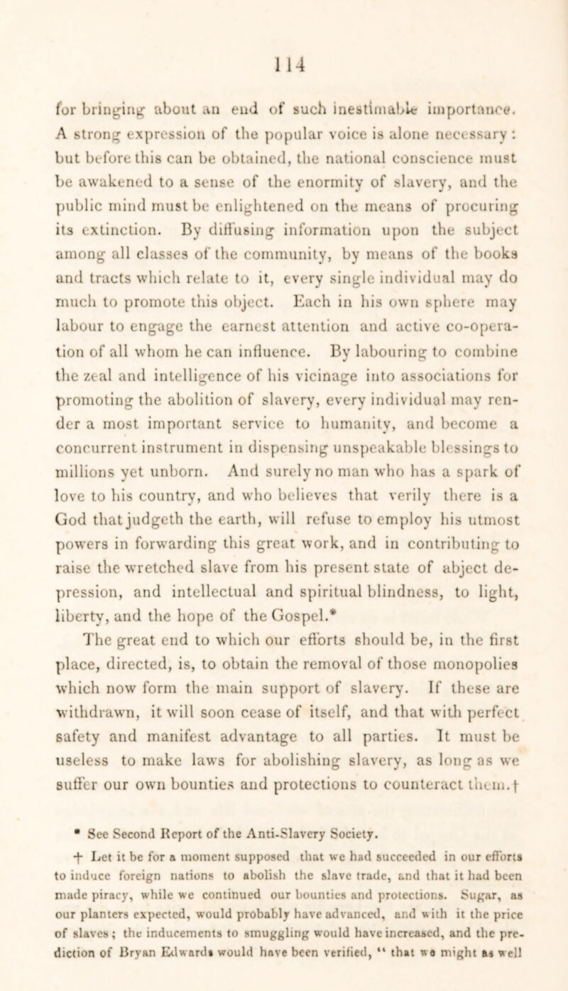 for bringing about an end of such inestimable importance. A strong expression of the popular voice is alone necessary : but before this can be obtained, the national conscience must be awakened to a sense of the enormity of slavery, and the public mind must be enlightened on the means of procuring its extinction. By diffusing information upon the subject among all classes of the community, by means of the books and tracts which relate to it, every single individual may do much to promote this object. Each in his own sphere may labour to engage the earnest attention and active co-opera- tion of all whom he can influence. By labouring to combine the zeal and intelligence of his vicinage into associations for promoting the abolition of slavery, every individual may ren- der a most important service to humanity, and become a concurrent instrument in dispensing unspeakable blessings to millions yet unborn. And surely no man who has a spark of love to his country, and who believes that verily there is a God that judgeth the earth, will refuse to employ his utmost powers in forwarding this great work, and in contributing to raise the wretched slave from his present state of abject de- pression, and intellectual and spiritual blindness, to light, liberty, and the hope of the Gospel.* The great end to which our efforts should be, in the first place, directed, is, to obtain the removal of those monopolies which now form the main support of slavery. If these are withdrawn, it will soon cease of itself, and that with perfect safety and manifest advantage to all parties. It must be useless to make laws for abolishing slavery, as long as we suffer our own bounties and protections to counteract t’uem.f • See Second Report of the Anti-Slavery Society. -f Let it be for a moment supposed that we had succeeded in our efforts to induce foreign nations to abolish the slave trade, and that it had been made piracy, while we continued our bounties and protections. Sugar, as our planters expected, would probably have advanced, and with it the price of slaves; the inducements to smuggling would have increased, and the pre- diction of Brvan Edward* would have been verified, “ that wa might a* well