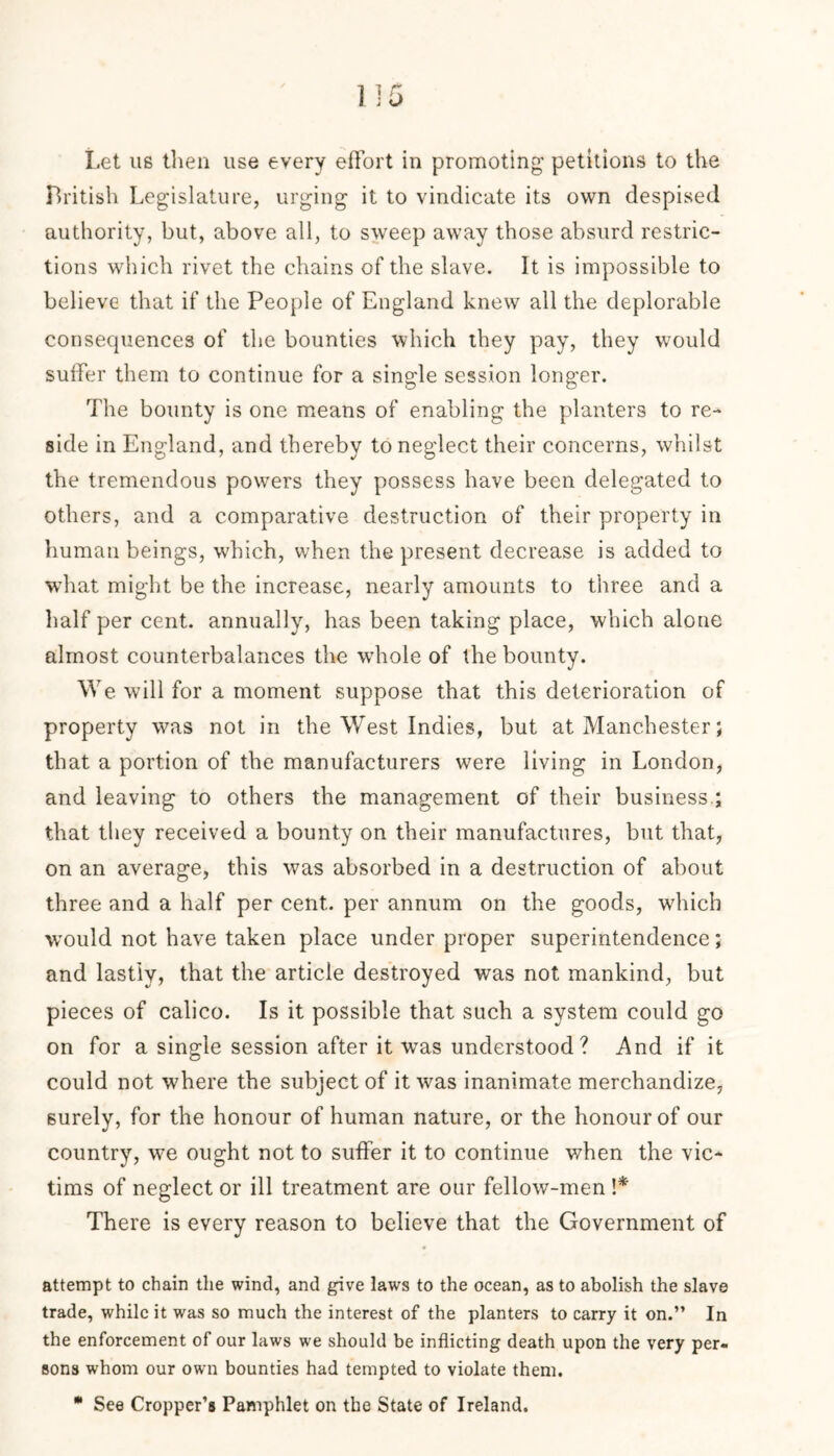 Let us then use every effort in promoting petitions to the British Legislature, urging it to vindicate its own despised authority, but, above all, to sweep away those absurd restric- tions which rivet the chains of the slave. It is impossible to believe that if the People of England knew all the deplorable consequences of the bounties which they pay, they would suffer them to continue for a single session longer. The bounty is one means of enabling the planters to re- side in England, and thereby to neglect their concerns, whilst the tremendous powers they possess have been delegated to others, and a comparative destruction of their property in human beings, which, when the present decrease is added to what might be the increase, nearly amounts to three and a half per cent, annually, has been taking place, which alone almost counterbalances the whole of the bounty. We will for a moment suppose that this deterioration of property was not in the West Indies, but at Manchester; that a portion of the manufacturers were living in London, and leaving to others the management of their business.; that they received a bounty on their manufactures, but that, on an average, this was absorbed in a destruction of about three and a half per cent, per annum on the goods, which would not have taken place under proper superintendence; and lastly, that the article destroyed was not mankind, but pieces of calico. Is it possible that such a system could go on for a single session after it was understood? And if it could not where the subject of it was inanimate merchandize, surely, for the honour of human nature, or the honour of our country, we ought not to suffer it to continue when the vic- tims of neglect or ill treatment are our fellow-men \* There is every reason to believe that the Government of attempt to chain the wind, and give laws to the ocean, as to abolish the slave trade, while it was so much the interest of the planters to carry it on.” In the enforcement of our laws we should be inflicting death upon the very per- sons whom our own bounties had tempted to violate them. * See Cropper’s Pamphlet on the State of Ireland.