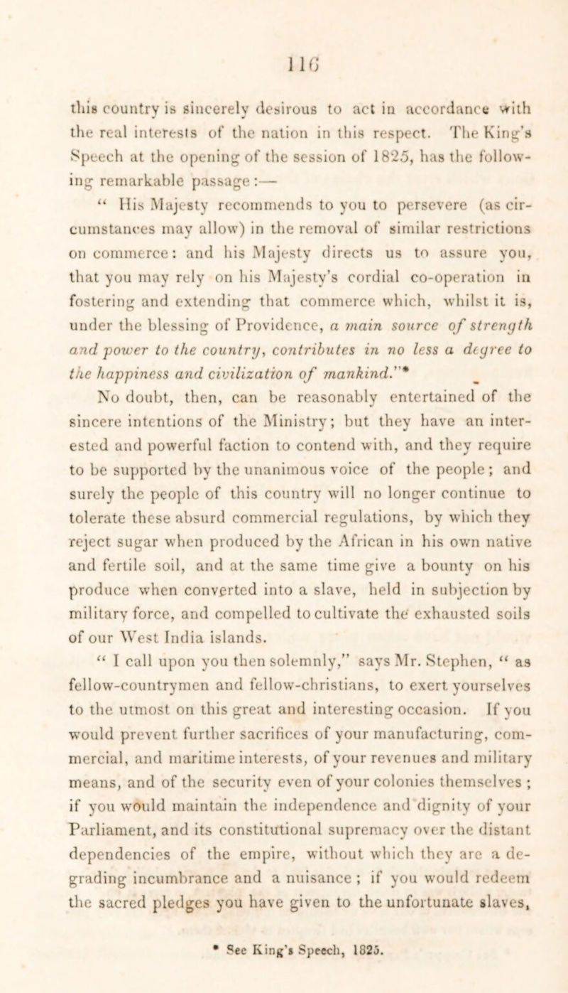 11G this country is sincerely desirous to act in accordance with J * the real interests of the nation in this respect. The King's Speech at the opening of the session of 1825, has the follow- ing remarkable passage:— “ His Majesty recommends to you to persevere (as cir- cumstances may allow) in the removal of similar restrictions on commerce: and his Majesty directs us to assure you, that you may rely on his Majesty’s cordial co-operation in fostering and extending that commerce which, whilst it is, under the blessing of Providence, a main source of strength and power to the country, contributes in no less a degree to the happiness and civilization of mankind.* No doubt, then, can be reasonably entertained of the sincere intentions of the Ministry; but they have an inter- ested and powerful faction to contend with, and they require to be supported by the unanimous voice of the people; and surely the people of this country will no longer continue to tolerate these absurd commercial regulations, by which they reject sugar when produced by the African in his own native and fertile soil, and at the same time give a bounty on his produce when converted into a slave, held in subjection by military force, and compelled to cultivate the exhausted soils of our West India islands. “ I call upon you then solemnly,” says Mr. Stephen, “ as fellow-countrymen and fellow-christians, to exert yourselves to the utmost on this great and interesting occasion. If you would prevent further sacrifices of your manufacturing, com- mercial, and maritime interests, of your revenues and military means, and of the security even of your colonies themselves ; if you would maintain the independence and dignity of your Parliament, and its constitutional supremacy over the distant dependencies of the empire, without which they are a de- grading incumbrance and a nuisance ; if you would redeem the sacred pledges you have given to the unfortunate slaves, • Pee King'* Speech, 1825.