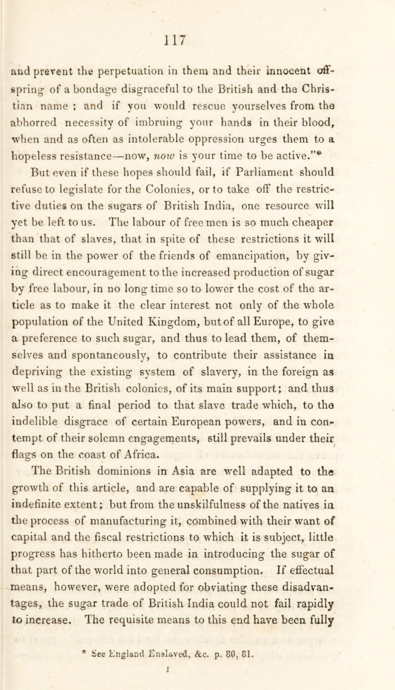 and prevent the perpetuation in them and their innocent off- spring- of a bondage disgraceful to the British and the Chris- tian name ; and if you would rescue yourselves from the abhorred necessity of imbruing your hands in their blood, when and as often as intolerable oppression urges them to a hopeless resistance—now, now is your time to be active.”* But even if these hopes should fail, if Parliament should refuse to legislate for the Colonies, or to take off the restric- tive duties on the sugars of British India, one resource will yet be left to us. The labour of free men is so much cheaper than that of slaves, that in spite of these restrictions it will still be in the power of the friends of emancipation, by giv- ing direct encouragement to the increased production of sugar by free labour, in no long time so to lower the cost of the ar- ticle as to make it the clear interest not only of the whole population of the United Kingdom, but of all Europe, to give a preference to such sugar, and thus to lead them, of them- selves and spontaneously, to contribute their assistance in depriving the existing system of slavery, in the foreign as well as in the British colonies, of its main support; and thus also to put a final period to that slave trade which, to the indelible disgrace of certain European powers, and in con- tempt of their solemn engagements, still prevails under their flags on the coast of Africa. The British dominions in Asia are well adapted to the growth of this article, and are capable of supplying it to an indefinite extent; but from the unskilfulness of the natives in the process of manufacturing it, combined with their want of capital and the fiscal restrictions to which it is subject, little progress has hitherto been made in introducing the sugar of that part of the world into general consumption. If effectual means, however, were adopted for obviating these disadvan- tages, the sugar trade of British India could not fail rapidly to increase. The requisite means to this end have been fully * £ee England Enslaved, &c. p. 80, Cl. I