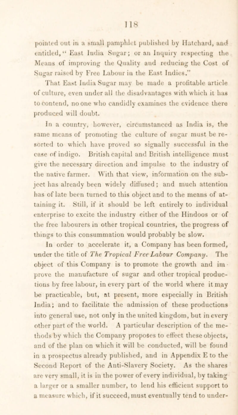 pointed out in a small pamphlet published by Hutchard, and entitled, “ East India Sug^ar; or an Inquiry respecting the Means of improving the Quality and reducing the Cost of Sugar raised by Free Labour in the East Indies.” That East India Sugar may be made a profitable article of culture, even under all the disadvantages with which it has to contend, no one who candidly examines the evidence there ■ produced will doubt. In a country, however, circumstanced as India is, the same means of promoting the culture of sugar must be re- sorted to which have proved so signally successful in the case of indigo. British capital and British intelligence must give the necessary direction and impulse to the industry of the native farmer. With that view', information on the sub- ject has already been widely diffused ; and much attention has of late been turned to this object and to the means of at- taining it. Still, if it should be left entirely to individual enterprise to excite the industry cither of the Hindoos or of the free labourers in other tropical countries, the progress of things to this consummation would probably be slow. In order to accelerate it, a Company has been formed, under the title of The Tropical Free Labour Company. The object of this Company is to promote the growth and im • prove the manufacture of sugar and other tropical produc- tions by free labour, in every part of the world where it may be practicable, but, at present, more especially in British India; and to facilitate the admission of these productions into general use, not only in the united kingdom, but in every other part of the world. A particular description of the me- thods by which the Company proposes to effect these objects, and of the plan on which it will be conducted, will be found in a prospectus already published, and in Appendix E to the Second Report of the Anti-Slavery Society. As the shares are verv small, it is in the powmr of every individual, by taking a larger or a smaller number, to lend his efficient support to a measure which, if it succeed, must eventually tend to under-