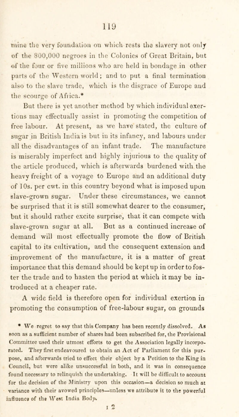mine the very foundation on which rests the slavery not only of the 800,000 negroes in the Colonies of Great Britain, but of the four or five millions who are held in bondage in other parts of the Western world; and to put a final termination also to the slave trade, which is the disgrace of Europe and the scourge of Aflica.* But there is yet another method by which individual exer- tions may effectually assist in promoting the competition of free labour. At present, as we have stated, the culture of simar in British India is but in its infancy, and labours under all the disadvantages of an infant trade. The manufacture is miserably imperfect and highly injurious to the quality of the article produced, which is afterwards burdened with the heavy freight of a voyage to Europe and an additional duty of 10s. per cwt. in this country beyond what is imposed upon slave-grown sugar. Under these circumstances, we cannot be surprised that it is still somewhat dearer to the consumer, bnt it should rather excite surprise, that it can compete with slave-grown sugar at all. But as a continued increase of demand will most effectually promote the flow of British capital to its cultivation, and the consequent extension and improvement of the manufacture, it is a matter of great importance that this demand should be kept up in order to fos- ter the trade and to hasten the period at which it may be in- troduced at a cheaper rate. A wide field is therefore open for individual exertion in promoting the consumption of free-labour sugar, on grounds * We regret to say that this Company has been recently dissolved. As soon as a sufficient number of shares had been subscribed for, the Provisional Committee used their utmost efforts to get the Association legally incorpo- rated. They first endeavoured to obtain an Act of Parliament for this pur- pose, and afterwards tried to effect their object by a Petition to the King in Council, but were alike unsuccessful in both, and it was in consequence found necessary to relinquish the undertaking. It will be difficult to account for the decision of the Ministry upon this occasion—a decision so much at variance with their avowed principles—unless we attribute it to the powerful influence of the West India Body. i 2